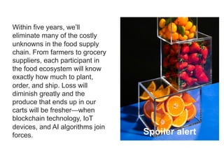 12
Within five years, we’ll
eliminate many of the costly
unknowns in the food supply
chain. From farmers to grocery
suppliers, each participant in
the food ecosystem will know
exactly how much to plant,
order, and ship. Loss will
diminish greatly and the
produce that ends up in our
carts will be fresher—when
blockchain technology, IoT
devices, and AI algorithms join
forces. Spoiler alert
 