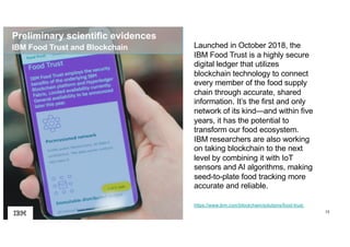 13
https://www.ibm.com/blockchain/solutions/food-trust
Launched in October 2018, the
IBM Food Trust is a highly secure
digital ledger that utilizes
blockchain technology to connect
every member of the food supply
chain through accurate, shared
information. It’s the first and only
network of its kind—and within five
years, it has the potential to
transform our food ecosystem.
IBM researchers are also working
on taking blockchain to the next
level by combining it with IoT
sensors and AI algorithms, making
seed-to-plate food tracking more
accurate and reliable.
IBM Food Trust and Blockchain
Preliminary scientific evidences
 