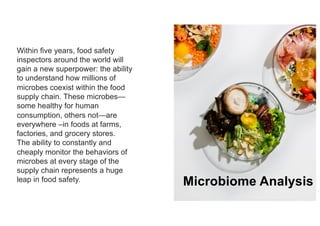 15
Within five years, food safety
inspectors around the world will
gain a new superpower: the ability
to understand how millions of
microbes coexist within the food
supply chain. These microbes—
some healthy for human
consumption, others not—are
everywhere –in foods at farms,
factories, and grocery stores.
The ability to constantly and
cheaply monitor the behaviors of
microbes at every stage of the
supply chain represents a huge
leap in food safety. Microbiome Analysis
 
