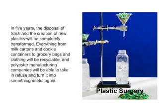 21
In five years, the disposal of
trash and the creation of new
plastics will be completely
transformed. Everything from
milk cartons and cookie
containers to grocery bags and
clothing will be recyclable, and
polyester manufacturing
companies will be able to take
in refuse and turn it into
something useful again.
Plastic Surgery
 