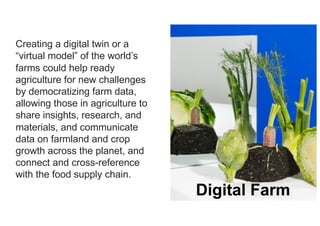 6
Creating a digital twin or a
“virtual model” of the world’s
farms could help ready
agriculture for new challenges
by democratizing farm data,
allowing those in agriculture to
share insights, research, and
materials, and communicate
data on farmland and crop
growth across the planet, and
connect and cross-reference
with the food supply chain.
Digital Farm
 