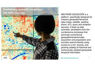 7
Preliminary scientific evidences
https://ibmpairs.mybluemix.net/
IBM PAIRS Geoscope
IBM PAIRS GEOSCOPE is a
platform, specifically designed for
massive geospatial-temporal
data (maps, satellite, weather,
drone, IoT), query and analytics
services. It frees up data
scientists, developers from the
cumbersome processes that
dominate conventional
geospatial-temporal data
acquisition and preparation and
provides search-friendly ready
access to a rich, diverse, and
growing catalog of historical and
continuously updated geospatial-
temporal information
 
