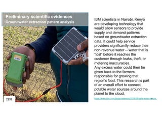 8
Preliminary scientific evidences
https://www.ibm.com/blogs/research/2018/08/safe-water-kenya/
Groundwater extraction pattern analysis
IBM scientists in Nairobi, Kenya
are developing technology that
would allow sensors to provide
supply and demand patterns
based on groundwater extraction
data. It could help service
providers significantly reduce their
non-revenue water -- water that is
“lost” before it reaches the
customer through leaks, theft, or
metering inaccuracies.
Any excess water could then be
given back to the farmers
responsible for growing that
region’s food. This research is part
of an overall effort to connect
potable water sources around the
planet to the cloud.
 