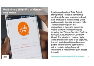 9https://www.ibm.com/blogs/research/2018/12/hello-tractor/
In Africa and parts of Asia, Agtech
startup Hello Tractor is connecting
small-scale farmers to equipment and
data analytics to increase crop yields
and access to financial services. Hello
Tractor is teaming with IBM
researchers in Kenya to extend its
mobile platform with technologies
including the Watson Decision Platform
for Agriculture, blockchain, and IBM
Cloud. The idea is to create a digital
wallet that enables data to be captured,
tracked, and shared instantly across
parties involved in the agribusiness
value chain including financial
institutions to help farmers gain access
to credit.
Hello Tractor
Preliminary scientific evidences
 