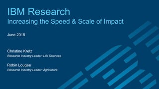IBM Research
Increasing the Speed & Scale of Impact
June 2015
Christine Kretz
Research Industry Leader: Life Sciences
Robin Lougee
Research Industry Leader: Agriculture
 
