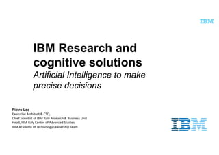 IBM Research and
cognitive solutions
Artificial Intelligence to make
precise decisions
Pietro Leo
Executive	Architect	&	CTO,
Chief	Scientist	of	IBM	Italy	Research	&	Business	Unit
Head,	IBM	Italy	Center of	Advanced	Studies	
IBM	Academy	of	Technology	Leadership	Team
 