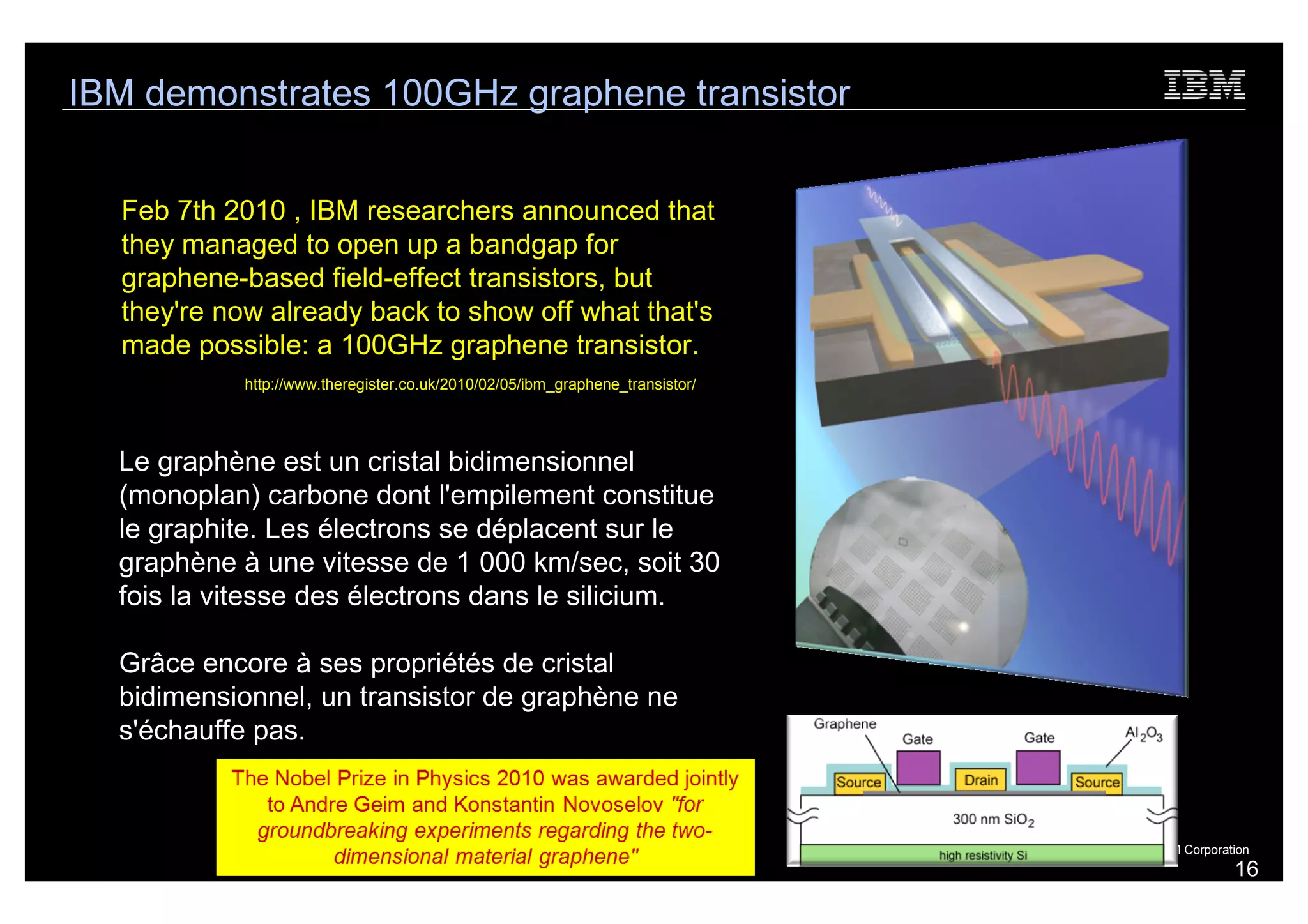 IBM demonstrates 100GHz graphene transistor


  Feb 7th 2010 , IBM researchers announced that
  they managed to open up a bandgap for
  graphene-based field-effect transistors, but
  they're now already back to show off what that's
  made possible: a 100GHz graphene transistor.
           http://www.theregister.co.uk/2010/02/05/ibm_graphene_transistor/




  Le graphène est un cristal bidimensionnel
  (monoplan) carbone dont l'empilement constitue
  le graphite. Les électrons se déplacent sur le
  graphène à une vitesse de 1 000 km/sec, soit 30
  fois la vitesse des électrons dans le silicium.

  Grâce encore à ses propriétés de cristal
  bidimensionnel, un transistor de graphène ne
  s'échauffe pas.



                                                                              © 2010 IBM Corporation
                                                                                                 16
 