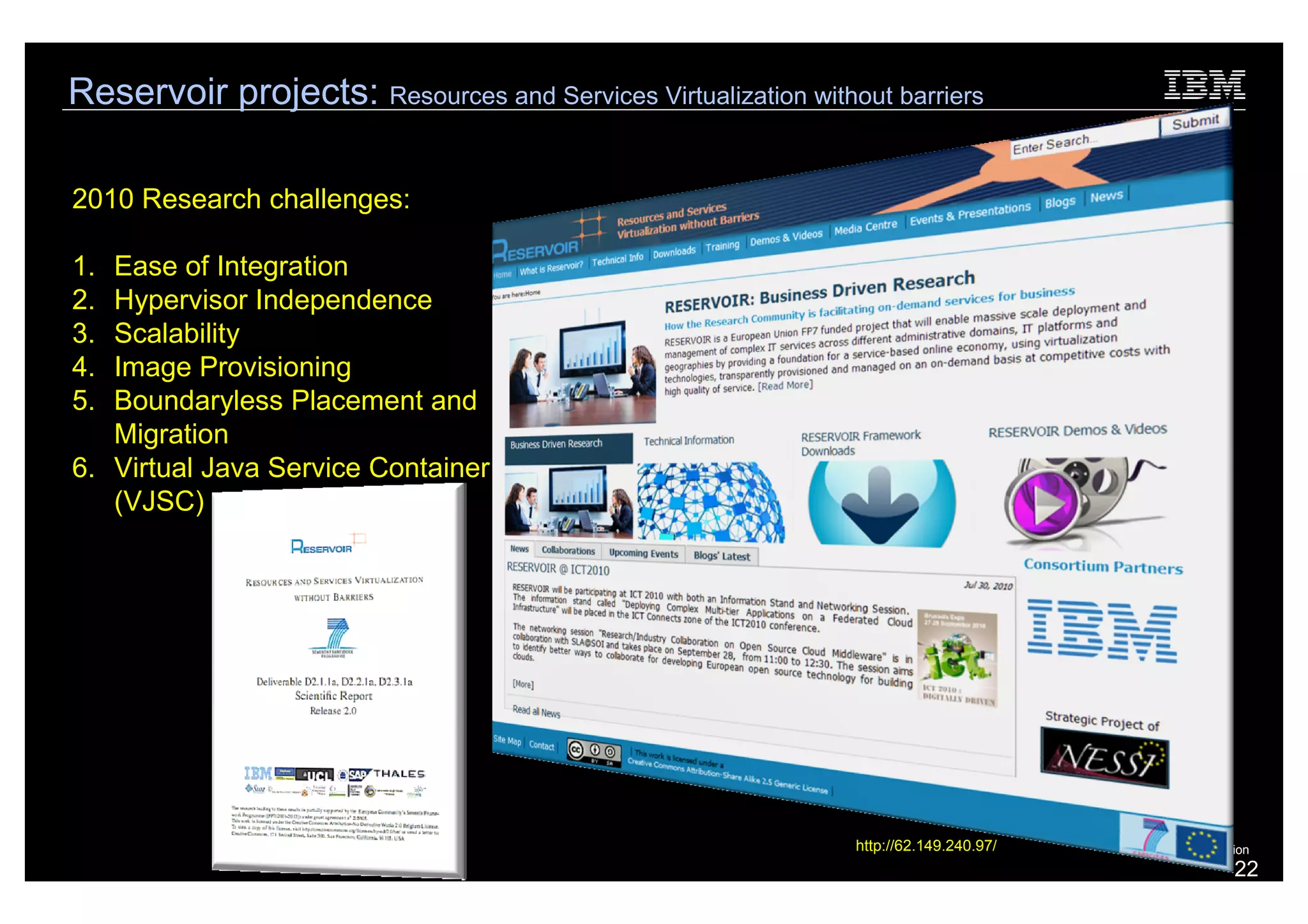 Reservoir projects: Resources and Services Virtualization without barriers

2010 Research challenges:

1. Ease of Integration
2. Hypervisor Independence
3. Scalability
4. Image Provisioning
5. Boundaryless Placement and
   Migration
6. Virtual Java Service Container
   (VJSC)




                                                               http://62.149.240.97/   © 2010 IBM Corporation
                                                                                                          22
 
