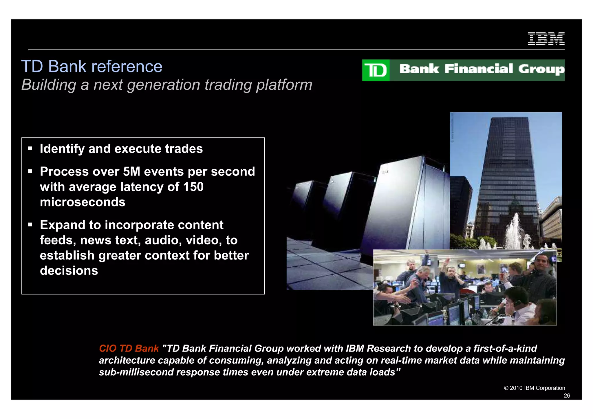 TD Bank reference
Building a next generation trading platform



  Identify and execute trades
  Process over 5M events per second
  with average latency of 150
  microseconds
  Expand to incorporate content
  feeds, news text, audio, video, to
  establish greater context for better
  decisions




            CIO TD Bank "TD Bank Financial Group worked with IBM Research to develop a first-of-a-kind
            architecture capable of consuming, analyzing and acting on real-time market data while maintaining
            sub-millisecond response times even under extreme data loads”
                                                                                                 © 2010 IBM Corporation
                                                                                                                       26
 