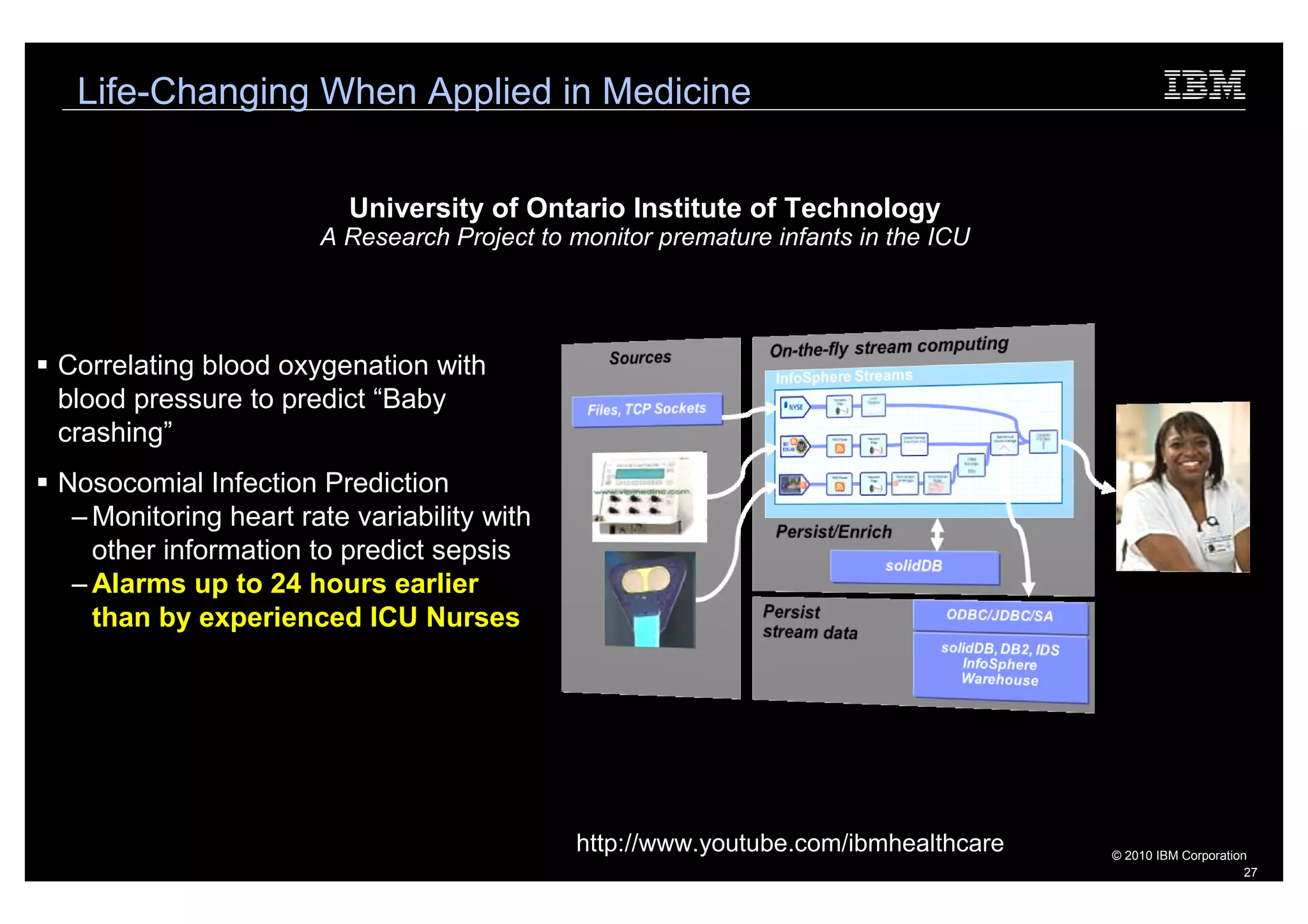 Life-Changing When Applied in Medicine


                         University of Ontario Institute of Technology
                      A Research Project to monitor premature infants in the ICU




Correlating blood oxygenation with
blood pressure to predict “Baby
crashing”
Nosocomial Infection Prediction
 – Monitoring heart rate variability with
   other information to predict sepsis
 – Alarms up to 24 hours earlier
   than by experienced ICU Nurses




                                            http://www.youtube.com/ibmhealthcare   © 2010 IBM Corporation
                                                                                                         27
 