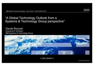 IBM Systems Technical University – Lyon, France - 25-29 October, 2010




 “A Global Technology Outlook from a
 Systems & Technology Group perspective”

  Claude Riousset
  Executive IT Architect
  IBM Systems & Technology Group




                                                              « Lite version »
                                                                                 © 2010 IBM Corporation
Global Technology Outlook 2010 - Do not Distribute
 