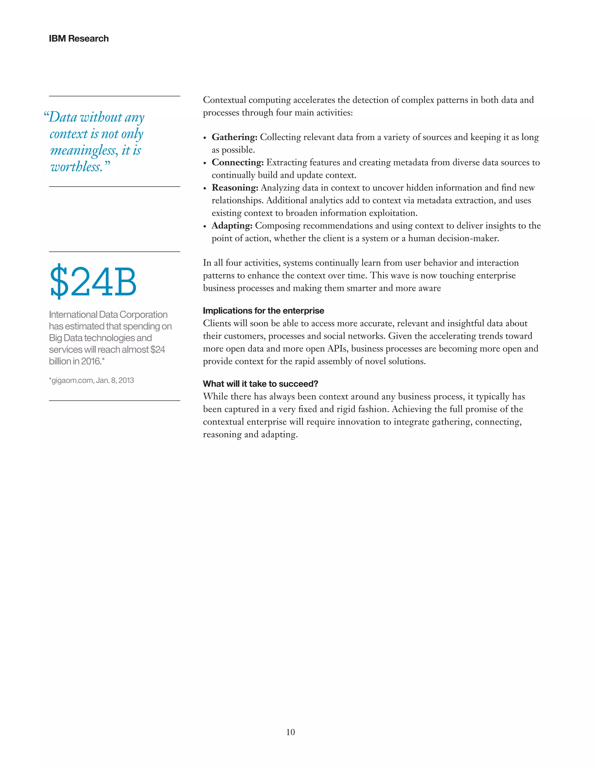 IBM Research

“Data without any
context is not only
meaningless, it is
worthless.”

Contextual computing accelerates the detection of complex patterns in both data and
processes through four main activities:
•	

•	

•	

•	

$24B

Gathering: Collecting relevant data from a variety of sources and keeping it as long
as possible.
Connecting: Extracting features and creating metadata from diverse data sources to
continually build and update context.
Reasoning: Analyzing data in context to uncover hidden information and find new
relationships. Additional analytics add to context via metadata extraction, and uses
existing context to broaden information exploitation.
Adapting: Composing recommendations and using context to deliver insights to the
point of action, whether the client is a system or a human decision-maker.

In all four activities, systems continually learn from user behavior and interaction
patterns to enhance the context over time. This wave is now touching enterprise
business processes and making them smarter and more aware

International Data Corporation
has estimated that spending on
Big Data technologies and
services will reach almost $24
billion in 2016.*

Implications for the enterprise

*gigaom.com, Jan. 8, 2013

What will it take to succeed?

Clients will soon be able to access more accurate, relevant and insightful data about
their customers, processes and social networks. Given the accelerating trends toward
more open data and more open APIs, business processes are becoming more open and
provide context for the rapid assembly of novel solutions.

While there has always been context around any business process, it typically has
been captured in a very fixed and rigid fashion. Achieving the full promise of the
contextual enterprise will require innovation to integrate gathering, connecting,
reasoning and adapting.

10

 