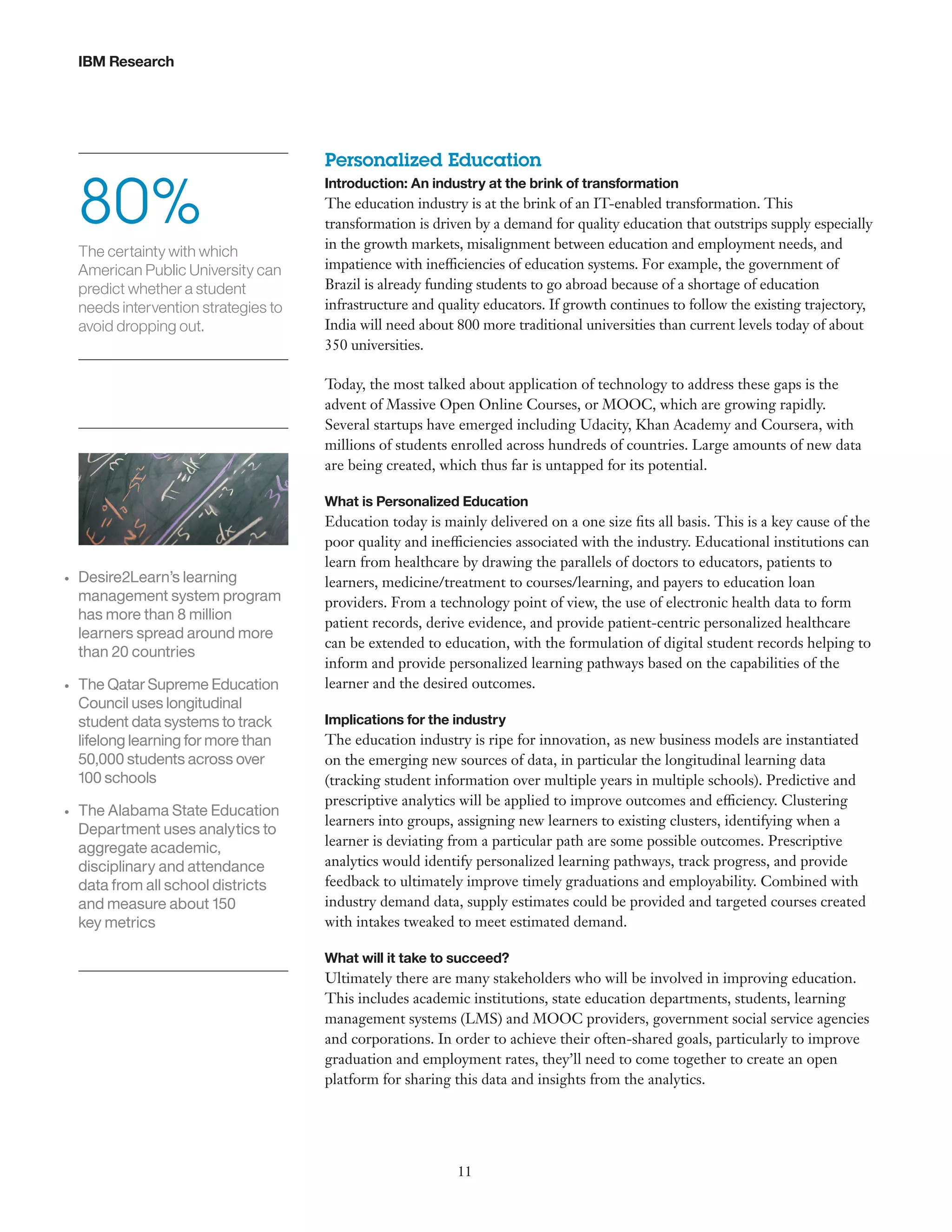 IBM Research

80%
The certainty with which
American Public University can
predict whether a student
needs intervention strategies to
avoid dropping out.

Personalized Education
Introduction: An industry at the brink of transformation

The education industry is at the brink of an IT-enabled transformation. This
transformation is driven by a demand for quality education that outstrips supply especially
in the growth markets, misalignment between education and employment needs, and
impatience with inefficiencies of education systems. For example, the government of
Brazil is already funding students to go abroad because of a shortage of education
infrastructure and quality educators. If growth continues to follow the existing trajectory,
India will need about 800 more traditional universities than current levels today of about
350 universities.
Today, the most talked about application of technology to address these gaps is the
advent of Massive Open Online Courses, or MOOC, which are growing rapidly.
Several startups have emerged including Udacity, Khan Academy and Coursera, with
millions of students enrolled across hundreds of countries. Large amounts of new data
are being created, which thus far is untapped for its potential.
What is Personalized Education

•	

•	

•	

Desire2Learn’s learning
management system program
has more than 8 million
learners spread around more
than 20 countries
The Qatar Supreme Education
Council uses longitudinal
student data systems to track
lifelong learning for more than
50,000 students across over
100 schools
The Alabama State Education
Department uses analytics to
aggregate academic,
disciplinary and attendance
data from all school districts
and measure about 150
key metrics

Education today is mainly delivered on a one size fits all basis. This is a key cause of the
poor quality and inefficiencies associated with the industry. Educational institutions can
learn from healthcare by drawing the parallels of doctors to educators, patients to
learners, medicine/treatment to courses/learning, and payers to education loan
providers. From a technology point of view, the use of electronic health data to form
patient records, derive evidence, and provide patient-centric personalized healthcare
can be extended to education, with the formulation of digital student records helping to
inform and provide personalized learning pathways based on the capabilities of the
learner and the desired outcomes.
Implications for the industry

The education industry is ripe for innovation, as new business models are instantiated
on the emerging new sources of data, in particular the longitudinal learning data
(tracking student information over multiple years in multiple schools). Predictive and
prescriptive analytics will be applied to improve outcomes and efficiency. Clustering
learners into groups, assigning new learners to existing clusters, identifying when a
learner is deviating from a particular path are some possible outcomes. Prescriptive
analytics would identify personalized learning pathways, track progress, and provide
feedback to ultimately improve timely graduations and employability. Combined with
industry demand data, supply estimates could be provided and targeted courses created
with intakes tweaked to meet estimated demand.
What will it take to succeed?

Ultimately there are many stakeholders who will be involved in improving education.
This includes academic institutions, state education departments, students, learning
management systems (LMS) and MOOC providers, government social service agencies
and corporations. In order to achieve their often-shared goals, particularly to improve
graduation and employment rates, they’ll need to come together to create an open
platform for sharing this data and insights from the analytics.

11

 
