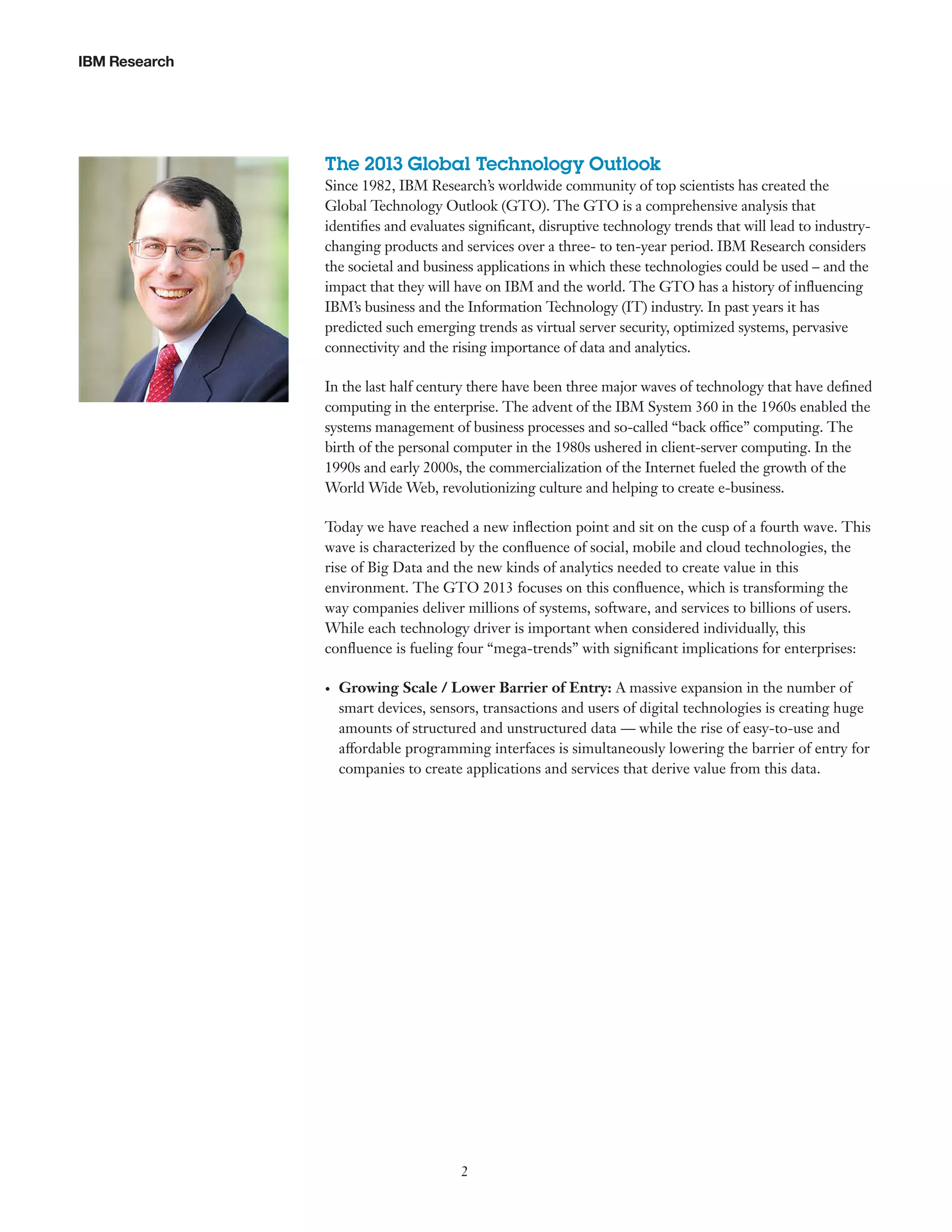 IBM Research

The 2013 Global Technology Outlook
Since 1982, IBM Research’s worldwide community of top scientists has created the
Global Technology Outlook (GTO). The GTO is a comprehensive analysis that
identifies and evaluates significant, disruptive technology trends that will lead to industrychanging products and services over a three- to ten-year period. IBM Research considers
the societal and business applications in which these technologies could be used – and the
impact that they will have on IBM and the world. The GTO has a history of influencing
IBM’s business and the Information Technology (IT) industry. In past years it has
predicted such emerging trends as virtual server security, optimized systems, pervasive
connectivity and the rising importance of data and analytics.
In the last half century there have been three major waves of technology that have defined
computing in the enterprise. The advent of the IBM System 360 in the 1960s enabled the
systems management of business processes and so-called “back office” computing. The
birth of the personal computer in the 1980s ushered in client-server computing. In the
1990s and early 2000s, the commercialization of the Internet fueled the growth of the
World Wide Web, revolutionizing culture and helping to create e-business.
Today we have reached a new inflection point and sit on the cusp of a fourth wave. This
wave is characterized by the confluence of social, mobile and cloud technologies, the
rise of Big Data and the new kinds of analytics needed to create value in this
environment. The GTO 2013 focuses on this confluence, which is transforming the
way companies deliver millions of systems, software, and services to billions of users.
While each technology driver is important when considered individually, this
confluence is fueling four “mega-trends” with significant implications for enterprises:
•	

Growing Scale / Lower Barrier of Entry: A massive expansion in the number of
smart devices, sensors, transactions and users of digital technologies is creating huge
amounts of structured and unstructured data — while the rise of easy-to-use and
affordable programming interfaces is simultaneously lowering the barrier of entry for
companies to create applications and services that derive value from this data.

2

 