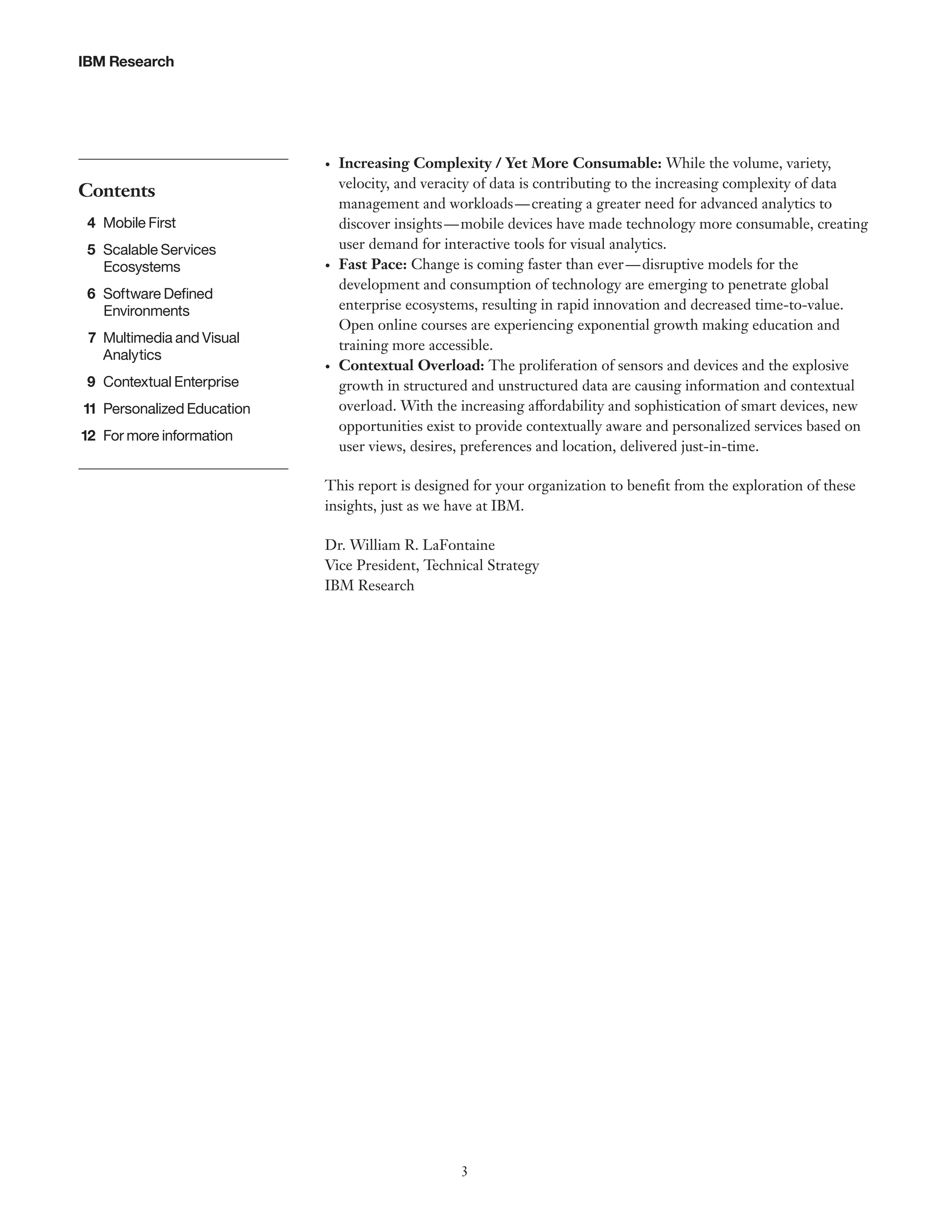 IBM Research

•	

Contents
	4	Mobile First
	5	Scalable Services
Ecosystems

•	

	 6	 Software Defined
Environments
	 7	 Multimedia and Visual
Analytics
	9	Contextual Enterprise
	11	 Personalized Education
	12	 For more information

•	

Increasing Complexity / Yet More Consumable: While the volume, variety,
velocity, and veracity of data is contributing to the increasing complexity of data
management and workloads — creating a greater need for advanced analytics to
discover insights — mobile devices have made technology more consumable, creating
user demand for interactive tools for visual analytics.
Fast Pace: Change is coming faster than ever — disruptive models for the
development and consumption of technology are emerging to penetrate global
enterprise ecosystems, resulting in rapid innovation and decreased time-to-value.
Open online courses are experiencing exponential growth making education and
training more accessible.
Contextual Overload: The proliferation of sensors and devices and the explosive
growth in structured and unstructured data are causing information and contextual
overload. With the increasing affordability and sophistication of smart devices, new
opportunities exist to provide contextually aware and personalized services based on
user views, desires, preferences and location, delivered just-in-time.

This report is designed for your organization to benefit from the exploration of these
insights, just as we have at IBM.
Dr. William R. LaFontaine
Vice President, Technical Strategy
IBM Research

3

 
