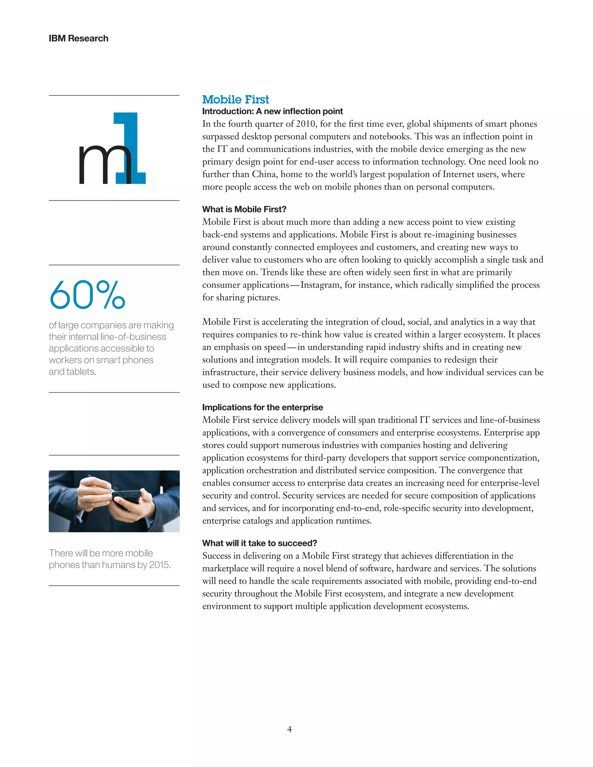 IBM Research

m
1
60%
of large companies are making
their internal line-of-business
applications accessible to
workers on smart phones
and tablets.

Mobile First

Introduction: A new inflection point

In the fourth quarter of 2010, for the first time ever, global shipments of smart phones
surpassed desktop personal computers and notebooks. This was an inflection point in
the IT and communications industries, with the mobile device emerging as the new
primary design point for end-user access to information technology. One need look no
further than China, home to the world’s largest population of Internet users, where
more people access the web on mobile phones than on personal computers.
What is Mobile First?

Mobile First is about much more than adding a new access point to view existing
back-end systems and applications. Mobile First is about re-imagining businesses
around constantly connected employees and customers, and creating new ways to
deliver value to customers who are often looking to quickly accomplish a single task and
then move on. Trends like these are often widely seen first in what are primarily
consumer applications — Instagram, for instance, which radically simplified the process
for sharing pictures.
Mobile First is accelerating the integration of cloud, social, and analytics in a way that
requires companies to re-think how value is created within a larger ecosystem. It places
an emphasis on speed — in understanding rapid industry shifts and in creating new
solutions and integration models. It will require companies to redesign their
infrastructure, their service delivery business models, and how individual services can be
used to compose new applications.
Implications for the enterprise

Mobile First service delivery models will span traditional IT services and line-of-business
applications, with a convergence of consumers and enterprise ecosystems. Enterprise app
stores could support numerous industries with companies hosting and delivering
application ecosystems for third-party developers that support service componentization,
application orchestration and distributed service composition. The convergence that
enables consumer access to enterprise data creates an increasing need for enterprise-level
security and control. Security services are needed for secure composition of applications
and services, and for incorporating end-to-end, role-specific security into development,
enterprise catalogs and application runtimes.

There will be more mobile
phones than humans by 2015.

What will it take to succeed?

Success in delivering on a Mobile First strategy that achieves differentiation in the
marketplace will require a novel blend of software, hardware and services. The solutions
will need to handle the scale requirements associated with mobile, providing end-to-end
security throughout the Mobile First ecosystem, and integrate a new development
environment to support multiple application development ecosystems.

4

 