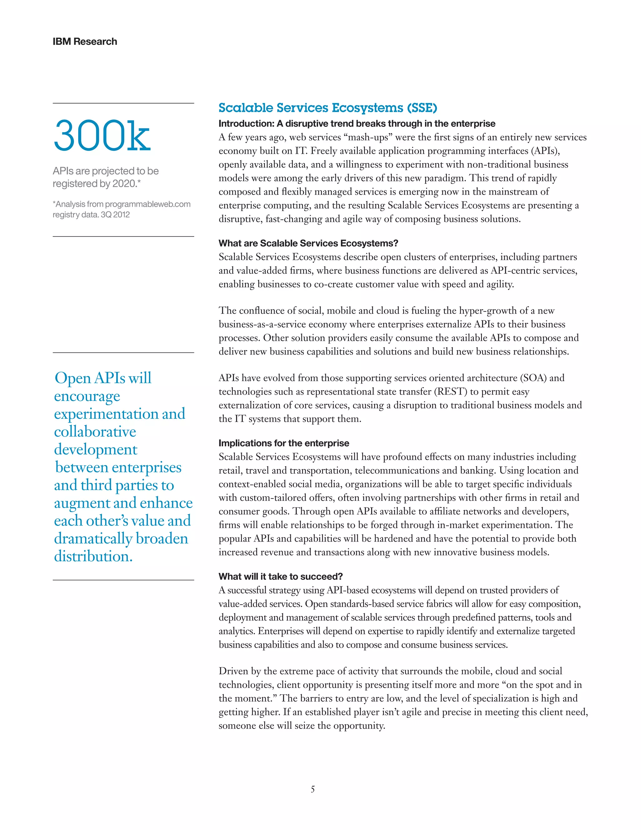 IBM Research

300k
APIs are projected to be
registered by 2020.*
*Analysis from programmableweb.com
registry data. 3Q 2012

Scalable Services Ecosystems (SSE)
Introduction: A disruptive trend breaks through in the enterprise

A few years ago, web services “mash-ups” were the first signs of an entirely new services
economy built on IT. Freely available application programming interfaces (APIs),
openly available data, and a willingness to experiment with non-traditional business
models were among the early drivers of this new paradigm. This trend of rapidly
composed and flexibly managed services is emerging now in the mainstream of
enterprise computing, and the resulting Scalable Services Ecosystems are presenting a
disruptive, fast-changing and agile way of composing business solutions.
What are Scalable Services Ecosystems?

Scalable Services Ecosystems describe open clusters of enterprises, including partners
and value-added firms, where business functions are delivered as API-centric services,
enabling businesses to co-create customer value with speed and agility.
The confluence of social, mobile and cloud is fueling the hyper-growth of a new
business-as-a-service economy where enterprises externalize APIs to their business
processes. Other solution providers easily consume the available APIs to compose and
deliver new business capabilities and solutions and build new business relationships.

Open APIs will
encourage
experimentation and
collaborative
development
between enterprises
and third parties to
augment and enhance
each other’s value and
dramatically broaden
distribution.

APIs have evolved from those supporting services oriented architecture (SOA) and
technologies such as representational state transfer (REST) to permit easy
externalization of core services, causing a disruption to traditional business models and
the IT systems that support them.
Implications for the enterprise

Scalable Services Ecosystems will have profound effects on many industries including
retail, travel and transportation, telecommunications and banking. Using location and
context-enabled social media, organizations will be able to target specific individuals
with custom-tailored offers, often involving partnerships with other firms in retail and
consumer goods. Through open APIs available to affiliate networks and developers,
firms will enable relationships to be forged through in-market experimentation. The
popular APIs and capabilities will be hardened and have the potential to provide both
increased revenue and transactions along with new innovative business models.
What will it take to succeed?

A successful strategy using API-based ecosystems will depend on trusted providers of
value-added services. Open standards-based service fabrics will allow for easy composition,
deployment and management of scalable services through predefined patterns, tools and
analytics. Enterprises will depend on expertise to rapidly identify and externalize targeted
business capabilities and also to compose and consume business services.
Driven by the extreme pace of activity that surrounds the mobile, cloud and social
technologies, client opportunity is presenting itself more and more “on the spot and in
the moment.” The barriers to entry are low, and the level of specialization is high and
getting higher. If an established player isn’t agile and precise in meeting this client need,
someone else will seize the opportunity.

5

 