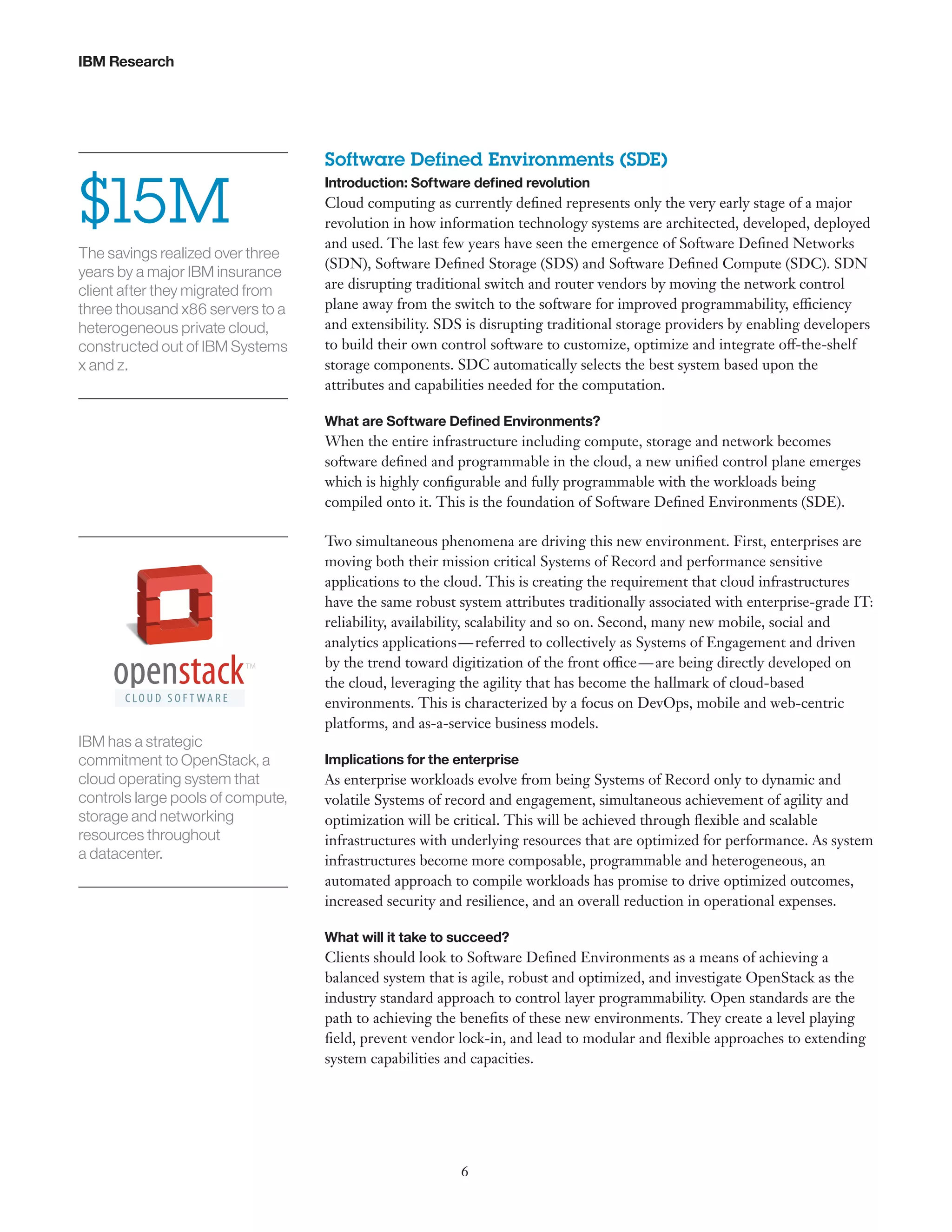 IBM Research

$15M
The savings realized over three
years by a major IBM insurance
client after they migrated from
three thousand x86 servers to a
heterogeneous private cloud,
constructed out of IBM Systems
x and z.

Software Defined Environments (SDE)
Introduction: Software defined revolution

Cloud computing as currently defined represents only the very early stage of a major
revolution in how information technology systems are architected, developed, deployed
and used. The last few years have seen the emergence of Software Defined Networks
(SDN), Software Defined Storage (SDS) and Software Defined Compute (SDC). SDN
are disrupting traditional switch and router vendors by moving the network control
plane away from the switch to the software for improved programmability, efficiency
and extensibility. SDS is disrupting traditional storage providers by enabling developers
to build their own control software to customize, optimize and integrate off-the-shelf
storage components. SDC automatically selects the best system based upon the
attributes and capabilities needed for the computation.
What are Software Defined Environments?

When the entire infrastructure including compute, storage and network becomes
software defined and programmable in the cloud, a new unified control plane emerges
which is highly configurable and fully programmable with the workloads being
compiled onto it. This is the foundation of Software Defined Environments (SDE).

IBM has a strategic
commitment to OpenStack, a
cloud operating system that
controls large pools of compute,
storage and networking
resources throughout
a datacenter.

Two simultaneous phenomena are driving this new environment. First, enterprises are
moving both their mission critical Systems of Record and performance sensitive
applications to the cloud. This is creating the requirement that cloud infrastructures
have the same robust system attributes traditionally associated with enterprise-grade IT:
reliability, availability, scalability and so on. Second, many new mobile, social and
analytics applications — referred to collectively as Systems of Engagement and driven
by the trend toward digitization of the front office — are being directly developed on
the cloud, leveraging the agility that has become the hallmark of cloud-based
environments. This is characterized by a focus on DevOps, mobile and web-centric
platforms, and as-a-service business models.
Implications for the enterprise

As enterprise workloads evolve from being Systems of Record only to dynamic and
volatile Systems of record and engagement, simultaneous achievement of agility and
optimization will be critical. This will be achieved through flexible and scalable
infrastructures with underlying resources that are optimized for performance. As system
infrastructures become more composable, programmable and heterogeneous, an
automated approach to compile workloads has promise to drive optimized outcomes,
increased security and resilience, and an overall reduction in operational expenses.
What will it take to succeed?

Clients should look to Software Defined Environments as a means of achieving a
balanced system that is agile, robust and optimized, and investigate OpenStack as the
industry standard approach to control layer programmability. Open standards are the
path to achieving the benefits of these new environments. They create a level playing
field, prevent vendor lock-in, and lead to modular and flexible approaches to extending
system capabilities and capacities.

6

 