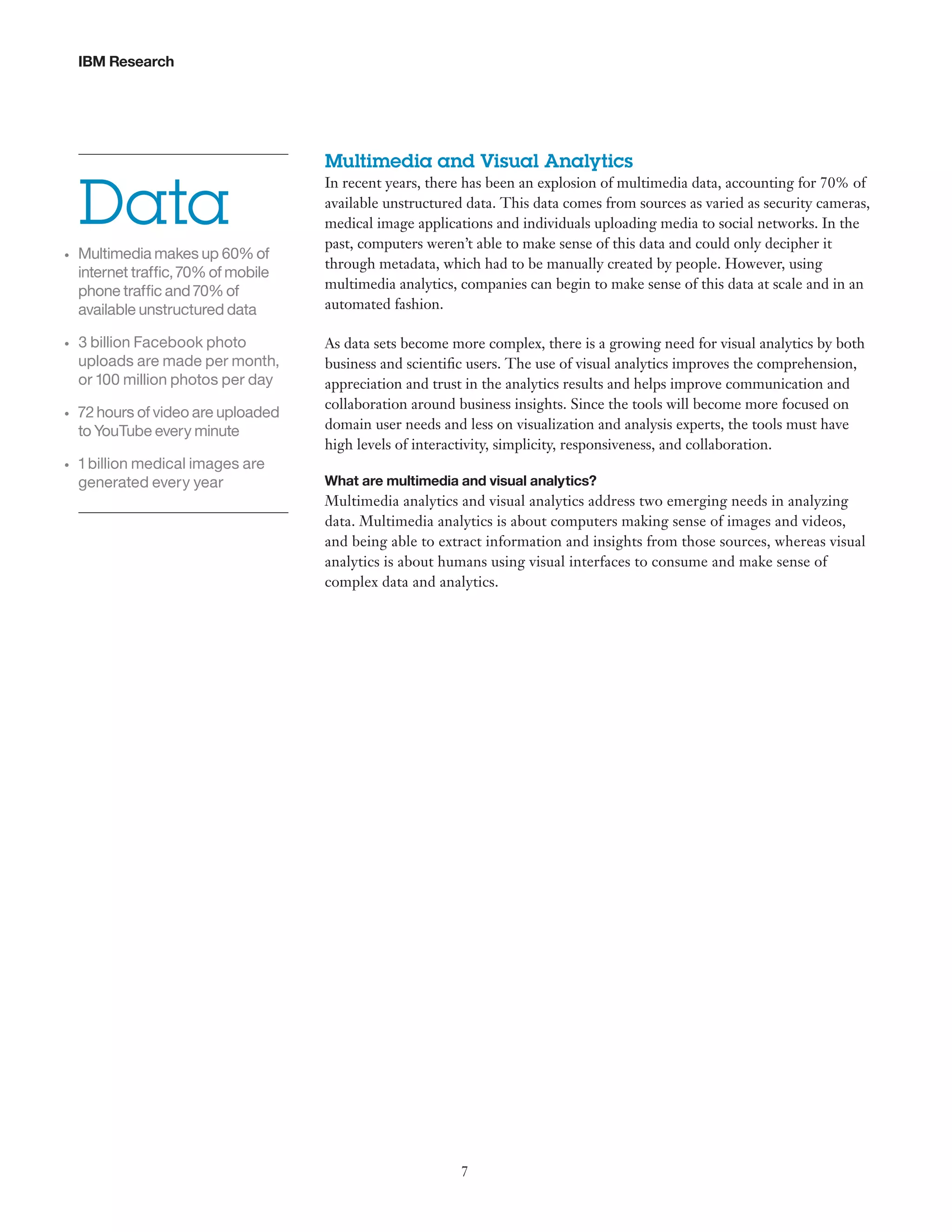 IBM Research

Data
•	

•	

•	

•	

Multimedia makes up 60% of
internet traffic, 70% of mobile
phone traffic and 70% of
available unstructured data
3 billion Facebook photo
uploads are made per month,
or 100 million photos per day
72 hours of video are uploaded
to YouTube every minute
1 billion medical images are
generated every year

Multimedia and Visual Analytics
In recent years, there has been an explosion of multimedia data, accounting for 70% of
available unstructured data. This data comes from sources as varied as security cameras,
medical image applications and individuals uploading media to social networks. In the
past, computers weren’t able to make sense of this data and could only decipher it
through metadata, which had to be manually created by people. However, using
multimedia analytics, companies can begin to make sense of this data at scale and in an
automated fashion.
As data sets become more complex, there is a growing need for visual analytics by both
business and scientific users. The use of visual analytics improves the comprehension,
appreciation and trust in the analytics results and helps improve communication and
collaboration around business insights. Since the tools will become more focused on
domain user needs and less on visualization and analysis experts, the tools must have
high levels of interactivity, simplicity, responsiveness, and collaboration.
What are multimedia and visual analytics?

Multimedia analytics and visual analytics address two emerging needs in analyzing
data. Multimedia analytics is about computers making sense of images and videos,
and being able to extract information and insights from those sources, whereas visual
analytics is about humans using visual interfaces to consume and make sense of
complex data and analytics.

7

 