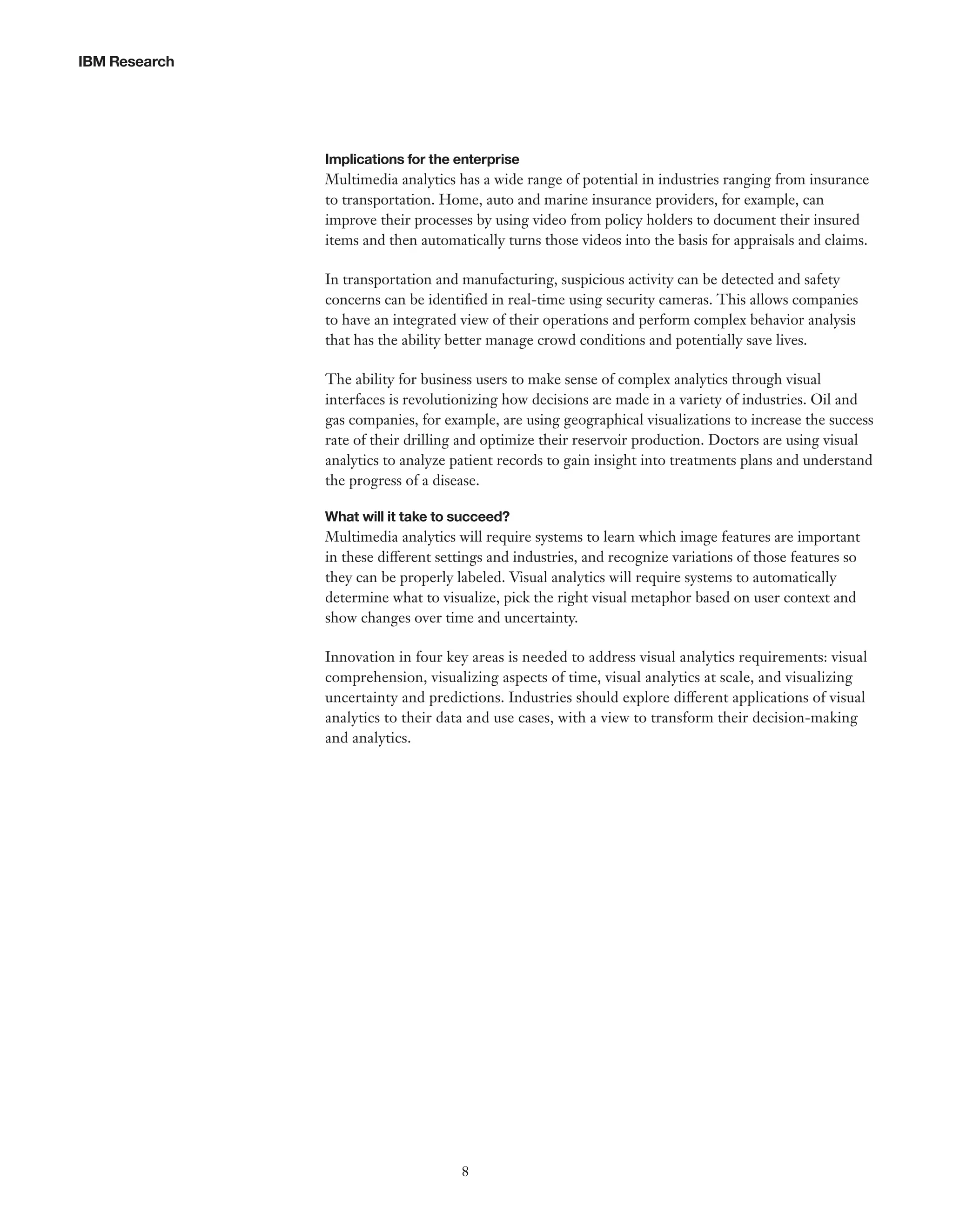 IBM Research

Implications for the enterprise

Multimedia analytics has a wide range of potential in industries ranging from insurance
to transportation. Home, auto and marine insurance providers, for example, can
improve their processes by using video from policy holders to document their insured
items and then automatically turns those videos into the basis for appraisals and claims.
In transportation and manufacturing, suspicious activity can be detected and safety
concerns can be identified in real-time using security cameras. This allows companies
to have an integrated view of their operations and perform complex behavior analysis
that has the ability better manage crowd conditions and potentially save lives.
The ability for business users to make sense of complex analytics through visual
interfaces is revolutionizing how decisions are made in a variety of industries. Oil and
gas companies, for example, are using geographical visualizations to increase the success
rate of their drilling and optimize their reservoir production. Doctors are using visual
analytics to analyze patient records to gain insight into treatments plans and understand
the progress of a disease.
What will it take to succeed?

Multimedia analytics will require systems to learn which image features are important
in these different settings and industries, and recognize variations of those features so
they can be properly labeled. Visual analytics will require systems to automatically
determine what to visualize, pick the right visual metaphor based on user context and
show changes over time and uncertainty.
Innovation in four key areas is needed to address visual analytics requirements: visual
comprehension, visualizing aspects of time, visual analytics at scale, and visualizing
uncertainty and predictions. Industries should explore different applications of visual
analytics to their data and use cases, with a view to transform their decision-making
and analytics.

8

 