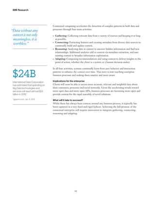 IBM Research

“Data without any
context is not only
meaningless, it is
worthless.”

Contextual computing accelerates the detection of complex patterns in both data and
processes through four main activities:
•	

•	

•	

•	

$24B

Gathering: Collecting relevant data from a variety of sources and keeping it as long
as possible.
Connecting: Extracting features and creating metadata from diverse data sources to
continually build and update context.
Reasoning: Analyzing data in context to uncover hidden information and find new
relationships. Additional analytics add to context via metadata extraction, and uses
existing context to broaden information exploitation.
Adapting: Composing recommendations and using context to deliver insights to the
point of action, whether the client is a system or a human decision-maker.

In all four activities, systems continually learn from user behavior and interaction
patterns to enhance the context over time. This wave is now touching enterprise
business processes and making them smarter and more aware

International Data Corporation
has estimated that spending on
Big Data technologies and
services will reach almost $24
billion in 2016.*

Implications for the enterprise

*gigaom.com, Jan. 8, 2013

What will it take to succeed?

Clients will soon be able to access more accurate, relevant and insightful data about
their customers, processes and social networks. Given the accelerating trends toward
more open data and more open APIs, business processes are becoming more open and
provide context for the rapid assembly of novel solutions.

While there has always been context around any business process, it typically has
been captured in a very fixed and rigid fashion. Achieving the full promise of the
contextual enterprise will require innovation to integrate gathering, connecting,
reasoning and adapting.

10

 