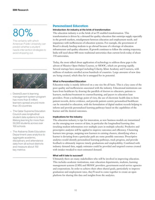 IBM Research

80%
The certainty with which
American Public University can
predict whether a student
needs intervention strategies to
avoid dropping out.

Personalized Education
Introduction: An industry at the brink of transformation

The education industry is at the brink of an IT-enabled transformation. This
transformation is driven by a demand for quality education that outstrips supply especially
in the growth markets, misalignment between education and employment needs, and
impatience with inefficiencies of education systems. For example, the government of
Brazil is already funding students to go abroad because of a shortage of education
infrastructure and quality educators. If growth continues to follow the existing trajectory,
India will need about 800 more traditional universities than current levels today of about
350 universities.
Today, the most talked about application of technology to address these gaps is the
advent of Massive Open Online Courses, or MOOC, which are growing rapidly.
Several startups have emerged including Udacity, Khan Academy and Coursera, with
millions of students enrolled across hundreds of countries. Large amounts of new data
are being created, which thus far is untapped for its potential.
What is Personalized Education

•	

•	

•	

Desire2Learn’s learning
management system program
has more than 8 million
learners spread around more
than 20 countries
The Qatar Supreme Education
Council uses longitudinal
student data systems to track
lifelong learning for more than
50,000 students across over
100 schools
The Alabama State Education
Department uses analytics to
aggregate academic,
disciplinary and attendance
data from all school districts
and measure about 150
key metrics

Education today is mainly delivered on a one size fits all basis. This is a key cause of the
poor quality and inefficiencies associated with the industry. Educational institutions can
learn from healthcare by drawing the parallels of doctors to educators, patients to
learners, medicine/treatment to courses/learning, and payers to education loan
providers. From a technology point of view, the use of electronic health data to form
patient records, derive evidence, and provide patient-centric personalized healthcare
can be extended to education, with the formulation of digital student records helping to
inform and provide personalized learning pathways based on the capabilities of the
learner and the desired outcomes.
Implications for the industry

The education industry is ripe for innovation, as new business models are instantiated
on the emerging new sources of data, in particular the longitudinal learning data
(tracking student information over multiple years in multiple schools). Predictive and
prescriptive analytics will be applied to improve outcomes and efficiency. Clustering
learners into groups, assigning new learners to existing clusters, identifying when a
learner is deviating from a particular path are some possible outcomes. Prescriptive
analytics would identify personalized learning pathways, track progress, and provide
feedback to ultimately improve timely graduations and employability. Combined with
industry demand data, supply estimates could be provided and targeted courses created
with intakes tweaked to meet estimated demand.
What will it take to succeed?

Ultimately there are many stakeholders who will be involved in improving education.
This includes academic institutions, state education departments, students, learning
management systems (LMS) and MOOC providers, government social service agencies
and corporations. In order to achieve their often-shared goals, particularly to improve
graduation and employment rates, they’ll need to come together to create an open
platform for sharing this data and insights from the analytics.

11

 