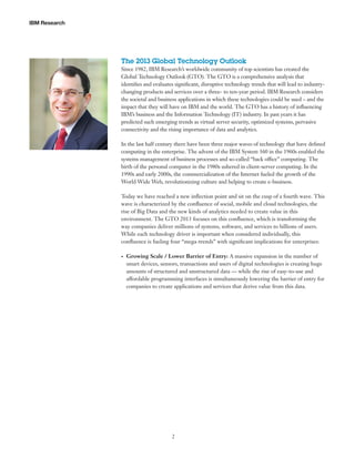 IBM Research

The 2013 Global Technology Outlook
Since 1982, IBM Research’s worldwide community of top scientists has created the
Global Technology Outlook (GTO). The GTO is a comprehensive analysis that
identifies and evaluates significant, disruptive technology trends that will lead to industrychanging products and services over a three- to ten-year period. IBM Research considers
the societal and business applications in which these technologies could be used – and the
impact that they will have on IBM and the world. The GTO has a history of influencing
IBM’s business and the Information Technology (IT) industry. In past years it has
predicted such emerging trends as virtual server security, optimized systems, pervasive
connectivity and the rising importance of data and analytics.
In the last half century there have been three major waves of technology that have defined
computing in the enterprise. The advent of the IBM System 360 in the 1960s enabled the
systems management of business processes and so-called “back office” computing. The
birth of the personal computer in the 1980s ushered in client-server computing. In the
1990s and early 2000s, the commercialization of the Internet fueled the growth of the
World Wide Web, revolutionizing culture and helping to create e-business.
Today we have reached a new inflection point and sit on the cusp of a fourth wave. This
wave is characterized by the confluence of social, mobile and cloud technologies, the
rise of Big Data and the new kinds of analytics needed to create value in this
environment. The GTO 2013 focuses on this confluence, which is transforming the
way companies deliver millions of systems, software, and services to billions of users.
While each technology driver is important when considered individually, this
confluence is fueling four “mega-trends” with significant implications for enterprises:
•	

Growing Scale / Lower Barrier of Entry: A massive expansion in the number of
smart devices, sensors, transactions and users of digital technologies is creating huge
amounts of structured and unstructured data — while the rise of easy-to-use and
affordable programming interfaces is simultaneously lowering the barrier of entry for
companies to create applications and services that derive value from this data.

2

 