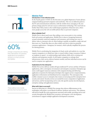 IBM Research

m
1
60%
of large companies are making
their internal line-of-business
applications accessible to
workers on smart phones
and tablets.

Mobile First

Introduction: A new inflection point

In the fourth quarter of 2010, for the first time ever, global shipments of smart phones
surpassed desktop personal computers and notebooks. This was an inflection point in
the IT and communications industries, with the mobile device emerging as the new
primary design point for end-user access to information technology. One need look no
further than China, home to the world’s largest population of Internet users, where
more people access the web on mobile phones than on personal computers.
What is Mobile First?

Mobile First is about much more than adding a new access point to view existing
back-end systems and applications. Mobile First is about re-imagining businesses
around constantly connected employees and customers, and creating new ways to
deliver value to customers who are often looking to quickly accomplish a single task and
then move on. Trends like these are often widely seen first in what are primarily
consumer applications — Instagram, for instance, which radically simplified the process
for sharing pictures.
Mobile First is accelerating the integration of cloud, social, and analytics in a way that
requires companies to re-think how value is created within a larger ecosystem. It places
an emphasis on speed — in understanding rapid industry shifts and in creating new
solutions and integration models. It will require companies to redesign their
infrastructure, their service delivery business models, and how individual services can be
used to compose new applications.
Implications for the enterprise

Mobile First service delivery models will span traditional IT services and line-of-business
applications, with a convergence of consumers and enterprise ecosystems. Enterprise app
stores could support numerous industries with companies hosting and delivering
application ecosystems for third-party developers that support service componentization,
application orchestration and distributed service composition. The convergence that
enables consumer access to enterprise data creates an increasing need for enterprise-level
security and control. Security services are needed for secure composition of applications
and services, and for incorporating end-to-end, role-specific security into development,
enterprise catalogs and application runtimes.

There will be more mobile
phones than humans by 2015.

What will it take to succeed?

Success in delivering on a Mobile First strategy that achieves differentiation in the
marketplace will require a novel blend of software, hardware and services. The solutions
will need to handle the scale requirements associated with mobile, providing end-to-end
security throughout the Mobile First ecosystem, and integrate a new development
environment to support multiple application development ecosystems.

4

 