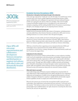 IBM Research

300k
APIs are projected to be
registered by 2020.*
*Analysis from programmableweb.com
registry data. 3Q 2012

Scalable Services Ecosystems (SSE)
Introduction: A disruptive trend breaks through in the enterprise

A few years ago, web services “mash-ups” were the first signs of an entirely new services
economy built on IT. Freely available application programming interfaces (APIs),
openly available data, and a willingness to experiment with non-traditional business
models were among the early drivers of this new paradigm. This trend of rapidly
composed and flexibly managed services is emerging now in the mainstream of
enterprise computing, and the resulting Scalable Services Ecosystems are presenting a
disruptive, fast-changing and agile way of composing business solutions.
What are Scalable Services Ecosystems?

Scalable Services Ecosystems describe open clusters of enterprises, including partners
and value-added firms, where business functions are delivered as API-centric services,
enabling businesses to co-create customer value with speed and agility.
The confluence of social, mobile and cloud is fueling the hyper-growth of a new
business-as-a-service economy where enterprises externalize APIs to their business
processes. Other solution providers easily consume the available APIs to compose and
deliver new business capabilities and solutions and build new business relationships.

Open APIs will
encourage
experimentation and
collaborative
development
between enterprises
and third parties to
augment and enhance
each other’s value and
dramatically broaden
distribution.

APIs have evolved from those supporting services oriented architecture (SOA) and
technologies such as representational state transfer (REST) to permit easy
externalization of core services, causing a disruption to traditional business models and
the IT systems that support them.
Implications for the enterprise

Scalable Services Ecosystems will have profound effects on many industries including
retail, travel and transportation, telecommunications and banking. Using location and
context-enabled social media, organizations will be able to target specific individuals
with custom-tailored offers, often involving partnerships with other firms in retail and
consumer goods. Through open APIs available to affiliate networks and developers,
firms will enable relationships to be forged through in-market experimentation. The
popular APIs and capabilities will be hardened and have the potential to provide both
increased revenue and transactions along with new innovative business models.
What will it take to succeed?

A successful strategy using API-based ecosystems will depend on trusted providers of
value-added services. Open standards-based service fabrics will allow for easy composition,
deployment and management of scalable services through predefined patterns, tools and
analytics. Enterprises will depend on expertise to rapidly identify and externalize targeted
business capabilities and also to compose and consume business services.
Driven by the extreme pace of activity that surrounds the mobile, cloud and social
technologies, client opportunity is presenting itself more and more “on the spot and in
the moment.” The barriers to entry are low, and the level of specialization is high and
getting higher. If an established player isn’t agile and precise in meeting this client need,
someone else will seize the opportunity.

5

 