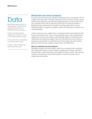 IBM Research

Data
•	

•	

•	

•	

Multimedia makes up 60% of
internet traffic, 70% of mobile
phone traffic and 70% of
available unstructured data
3 billion Facebook photo
uploads are made per month,
or 100 million photos per day
72 hours of video are uploaded
to YouTube every minute
1 billion medical images are
generated every year

Multimedia and Visual Analytics
In recent years, there has been an explosion of multimedia data, accounting for 70% of
available unstructured data. This data comes from sources as varied as security cameras,
medical image applications and individuals uploading media to social networks. In the
past, computers weren’t able to make sense of this data and could only decipher it
through metadata, which had to be manually created by people. However, using
multimedia analytics, companies can begin to make sense of this data at scale and in an
automated fashion.
As data sets become more complex, there is a growing need for visual analytics by both
business and scientific users. The use of visual analytics improves the comprehension,
appreciation and trust in the analytics results and helps improve communication and
collaboration around business insights. Since the tools will become more focused on
domain user needs and less on visualization and analysis experts, the tools must have
high levels of interactivity, simplicity, responsiveness, and collaboration.
What are multimedia and visual analytics?

Multimedia analytics and visual analytics address two emerging needs in analyzing
data. Multimedia analytics is about computers making sense of images and videos,
and being able to extract information and insights from those sources, whereas visual
analytics is about humans using visual interfaces to consume and make sense of
complex data and analytics.

7

 