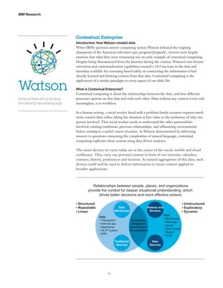IBM Research

Contextual Enterprise
Introduction: How Watson created data

Watson
Early contextual computing,
processing natural language.

When IBM’s question answer computing system Watson defeated the reigning
champions of the American television quiz program Jeopardy!, viewers were largely
unaware that what they were witnessing was an early example of contextual computing.
Despite being disconnected from the Internet during the contest, Watson’s own feature
extraction and contextualization capabilities created a 10:1 increase in the data and
metadata available for reasoning based solely on connecting the information it had
already learned and drawing context from that data. Contextual computing is the
application of a similar paradigm to every aspect of our daily life.
What is Contextual Enterprise?

Contextual computing is about the relationships between the data, and how different
processes operate on that data and with each other. Data without any context is not only
meaningless, it is worthless.
In a human setting, a social worker faced with a problem family scenario requires much
more context than either taking the situation at face value or the testimony of only one
person involved. That social worker needs to understand the other personalities
involved, existing conditions, previous relationships, and influencing environments
before coming to a useful course of action. As Watson demonstrated by delivering
answers to questions containing the complexities of natural language, contextual
computing replicates these actions using data driven analytics.
The smart devices we carry today are at the center of the social, mobile and cloud
confluence. They carry our personal context in form of our interests, calendars,
contacts, history, preferences and location. As natural aggregators of this data, such
devices could well be used to deliver information to create context applied to
broader applications.

Relationships between people, places, and organizations
provide the context for deeper situational understanding, which
drives better decisions and more effective actions.
• Structured
• Repeatable
• Linear

Data
Warehouse
Data
• Transaction
• Internal app
• Mainframe
• OLTP system
• ERP
Traditional
Sources

9

Hadoop and
Streams
Data
• Multimedia
• Web logs
• Social
• Text; emails
• Sensor
• RFID

Enterprise
Integration
and Context
Accumulation

New
Sources

• Unstructured
• Exploratory
• Dynamic

 