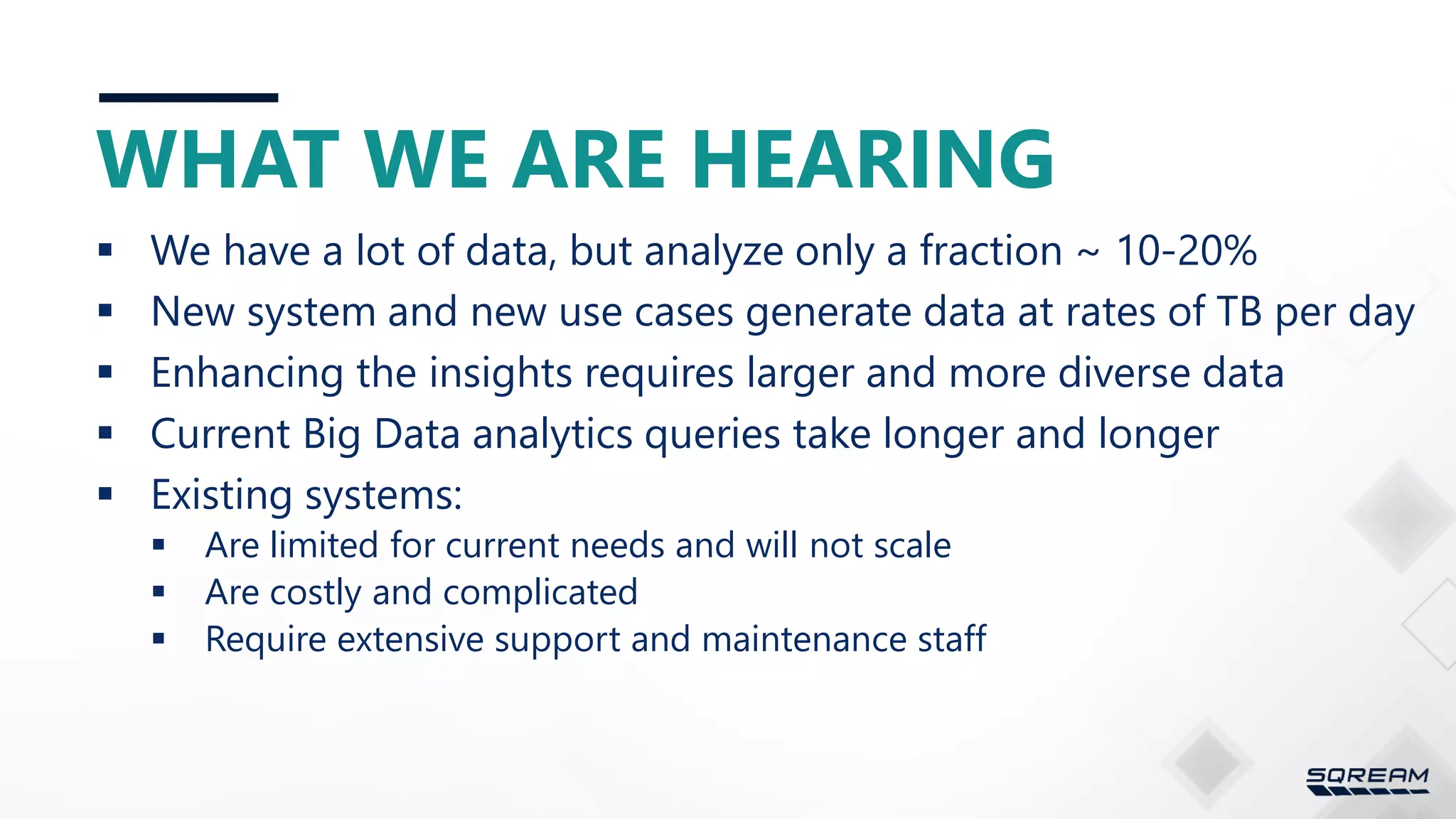WHAT WE ARE HEARING  We have a lot of data, but analyze only a fraction ~ 10-20%  New system and new use cases generate data at rates of TB per day  Enhancing the insights requires larger and more diverse data  Current Big Data analytics queries take longer and longer  Existing systems:  Are limited for current needs and will not scale  Are costly and complicated  Require extensive support and maintenance staff 