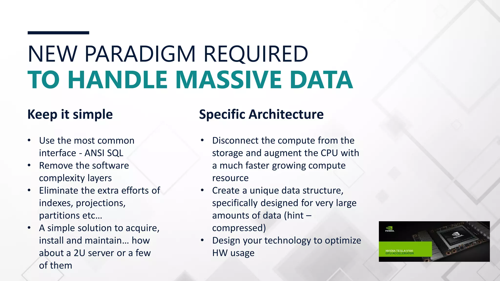 NEW PARADIGM REQUIRED TO HANDLE MASSIVE DATA Keep it simple • Use the most common interface - ANSI SQL • Remove the software complexity layers • Eliminate the extra efforts of indexes, projections, partitions etc… • A simple solution to acquire, install and maintain… how about a 2U server or a few of them Specific Architecture • Disconnect the compute from the storage and augment the CPU with a much faster growing compute resource • Create a unique data structure, specifically designed for very large amounts of data (hint – compressed) • Design your technology to optimize HW usage 
