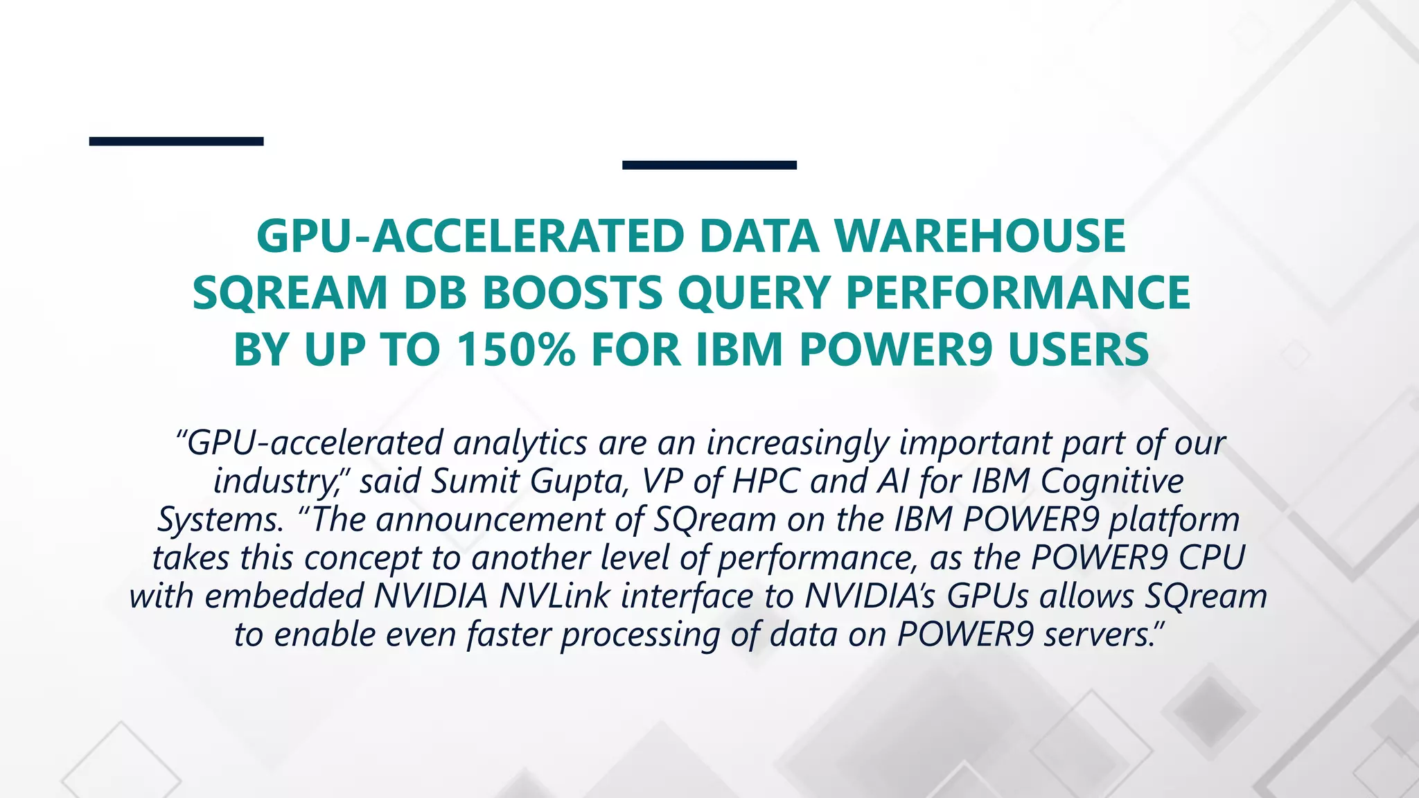 GPU-ACCELERATED DATA WAREHOUSE SQREAM DB BOOSTS QUERY PERFORMANCE BY UP TO 150% FOR IBM POWER9 USERS “GPU-accelerated analytics are an increasingly important part of our industry,” said Sumit Gupta, VP of HPC and AI for IBM Cognitive Systems. “The announcement of SQream on the IBM POWER9 platform takes this concept to another level of performance, as the POWER9 CPU with embedded NVIDIA NVLink interface to NVIDIA’s GPUs allows SQream to enable even faster processing of data on POWER9 servers.” 