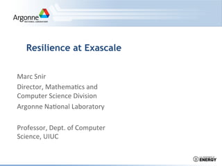 Resilience at Exascale


Marc	
  Snir	
  
Director,	
  Mathema0cs	
  and	
  
Computer	
  Science	
  Division	
  
Argonne	
  Na0onal	
  Laboratory	
  
	
  
Professor,	
  Dept.	
  of	
  Computer	
  
Science,	
  UIUC	
  
	
  
 