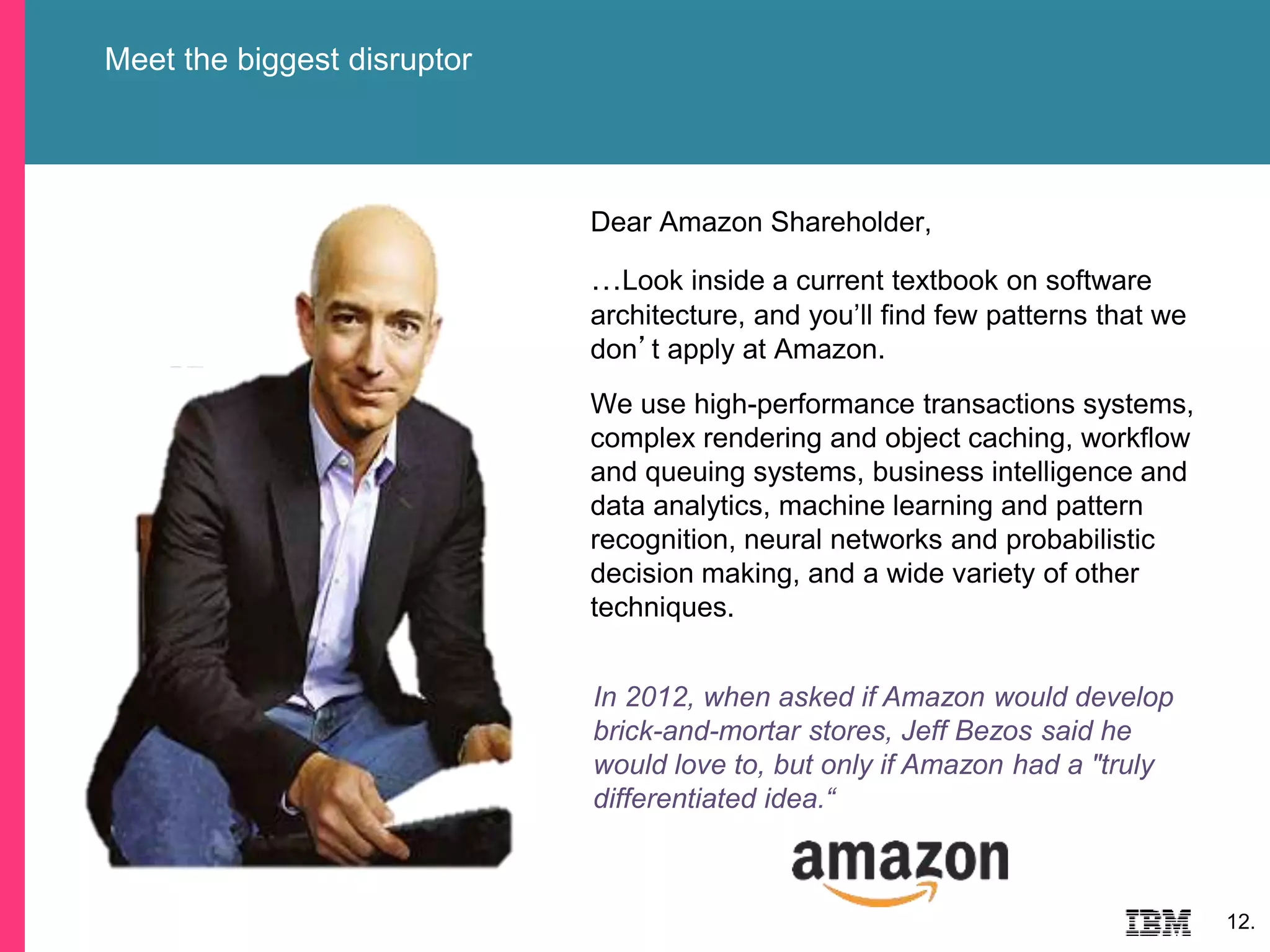 Meet the biggest disruptor
12.
Dear Amazon Shareholder,
…Look inside a current textbook on software
architecture, and you’ll find few patterns that we
don’t apply at Amazon.
We use high-performance transactions systems,
complex rendering and object caching, workflow
and queuing systems, business intelligence and
data analytics, machine learning and pattern
recognition, neural networks and probabilistic
decision making, and a wide variety of other
techniques.
In 2012, when asked if Amazon would develop
brick-and-mortar stores, Jeff Bezos said he
would love to, but only if Amazon had a "truly
differentiated idea.“
 