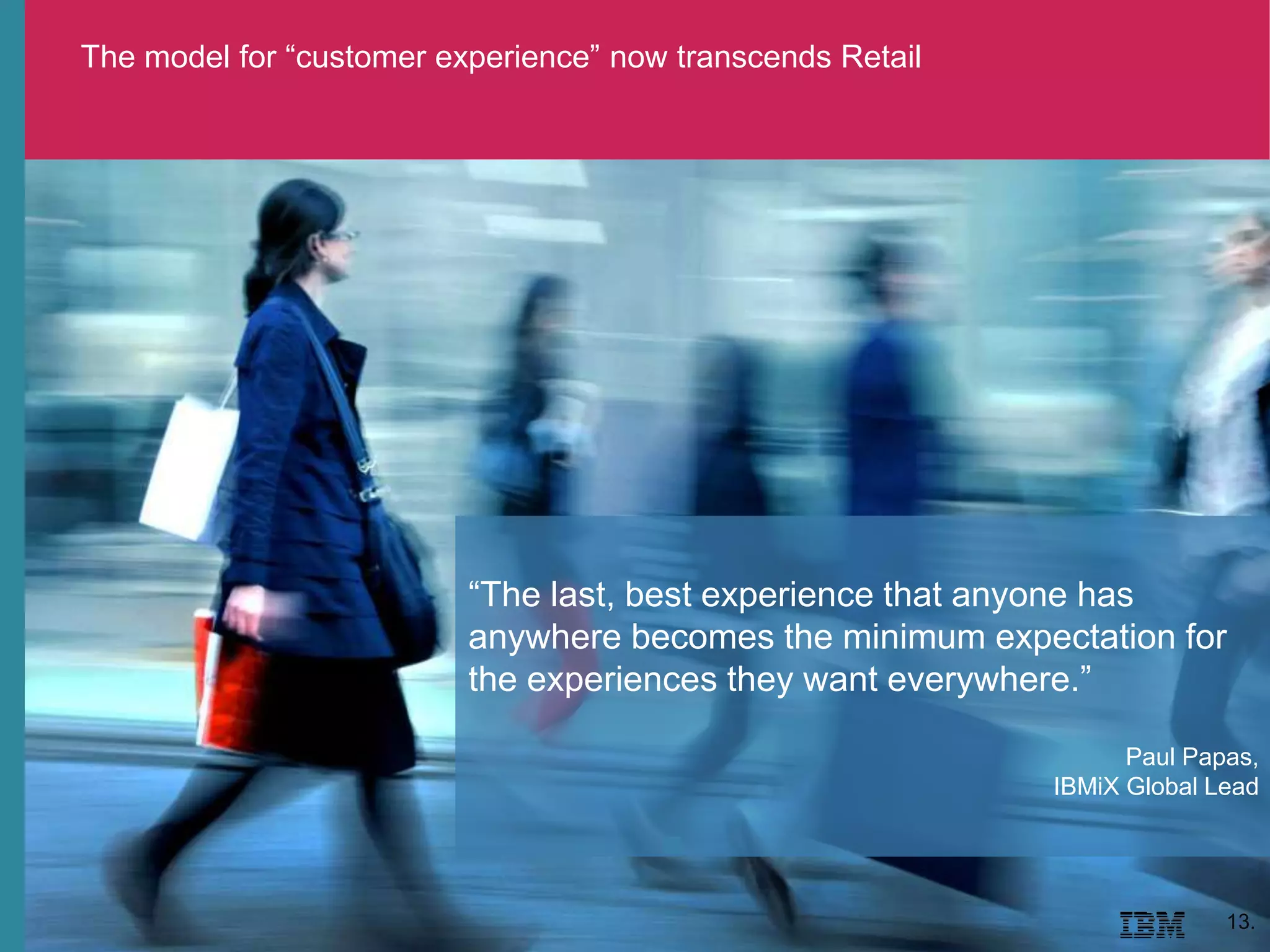 The model for “customer experience” now transcends Retail
13.
“The last, best experience that anyone has
anywhere becomes the minimum expectation for
the experiences they want everywhere.”
Paul Papas,
IBMiX Global Lead
 