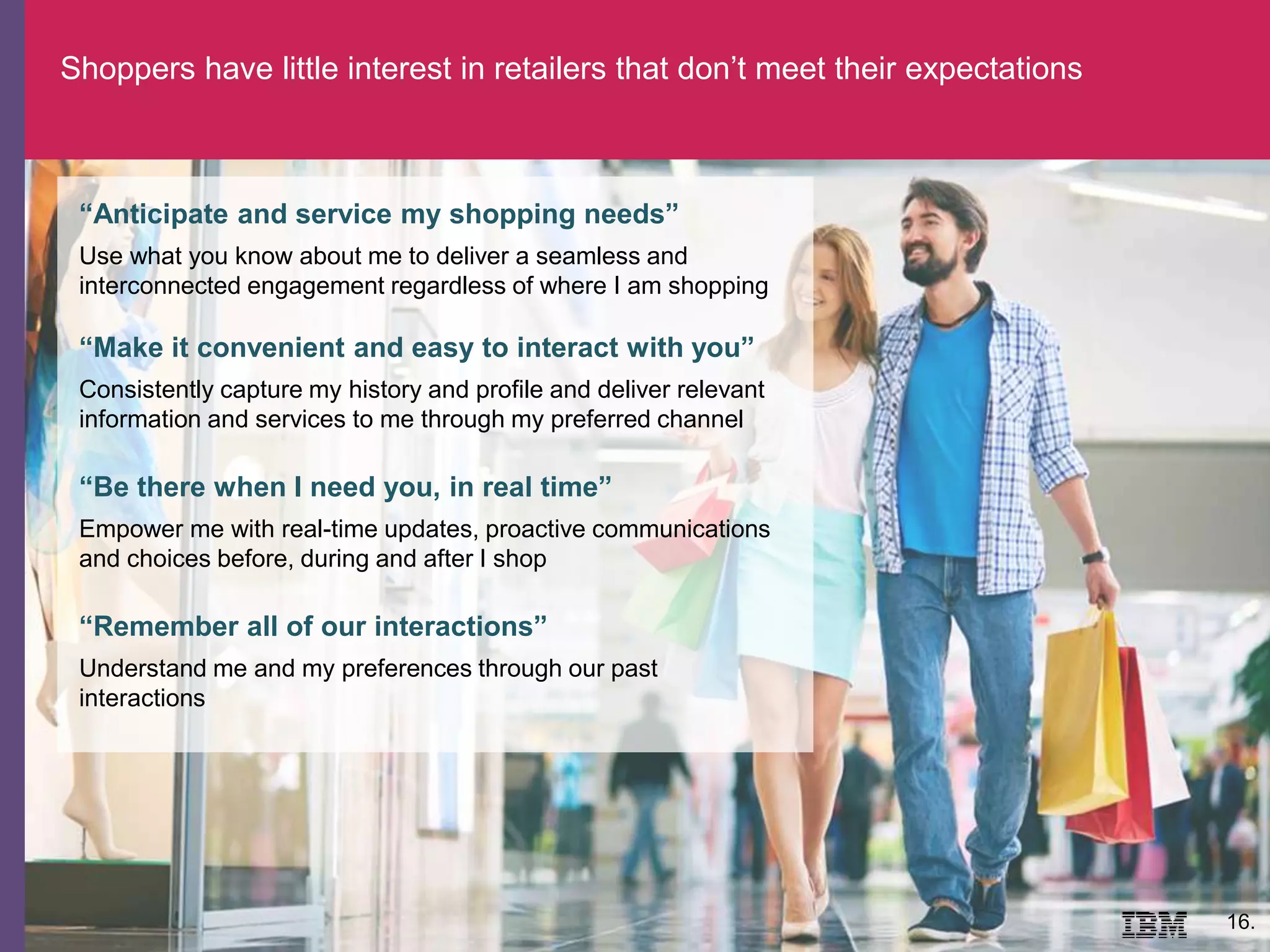 16.
“Anticipate and service my shopping needs”
Use what you know about me to deliver a seamless and
interconnected engagement regardless of where I am shopping
“Make it convenient and easy to interact with you”
Consistently capture my history and profile and deliver relevant
information and services to me through my preferred channel
“Be there when I need you, in real time”
Empower me with real-time updates, proactive communications
and choices before, during and after I shop
“Remember all of our interactions”
Understand me and my preferences through our past
interactions
Shoppers have little interest in retailers that don’t meet their expectations
 