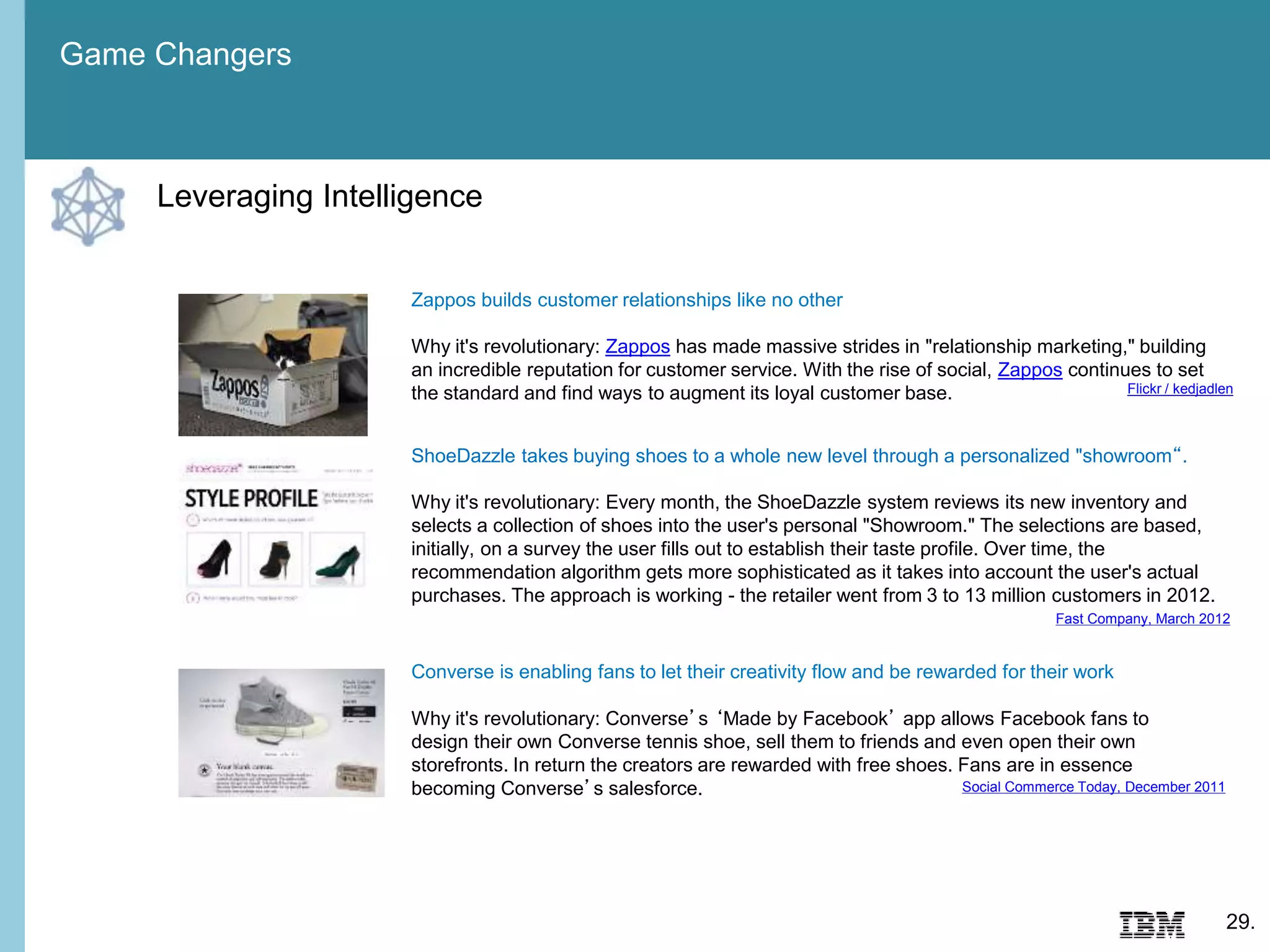 Game Changers
29.
Zappos builds customer relationships like no other
Why it's revolutionary: Zappos has made massive strides in "relationship marketing," building
an incredible reputation for customer service. With the rise of social, Zappos continues to set
the standard and find ways to augment its loyal customer base. Flickr / kedjadlen
ShoeDazzle takes buying shoes to a whole new level through a personalized "showroom“.
Why it's revolutionary: Every month, the ShoeDazzle system reviews its new inventory and
selects a collection of shoes into the user's personal "Showroom." The selections are based,
initially, on a survey the user fills out to establish their taste profile. Over time, the
recommendation algorithm gets more sophisticated as it takes into account the user's actual
purchases. The approach is working - the retailer went from 3 to 13 million customers in 2012.
Fast Company, March 2012
Converse is enabling fans to let their creativity flow and be rewarded for their work
Why it's revolutionary: Converse’s ‘Made by Facebook’ app allows Facebook fans to
design their own Converse tennis shoe, sell them to friends and even open their own
storefronts. In return the creators are rewarded with free shoes. Fans are in essence
becoming Converse’s salesforce. Social Commerce Today, December 2011
Leveraging Intelligence
 