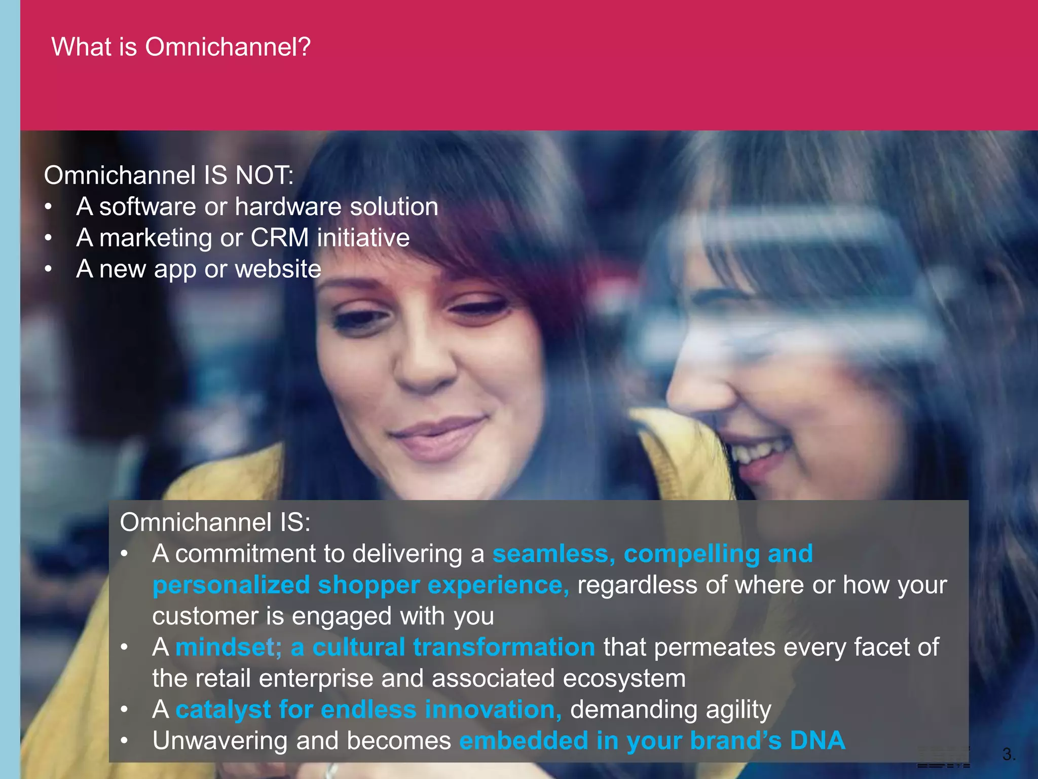 What is Omnichannel?
3.
Omnichannel IS NOT:
• A software or hardware solution
• A marketing or CRM initiative
• A new app or website
Omnichannel IS:
• A commitment to delivering a seamless, compelling and
personalized shopper experience, regardless of where or how your
customer is engaged with you
• A mindset; a cultural transformation that permeates every facet of
the retail enterprise and associated ecosystem
• A catalyst for endless innovation, demanding agility
• Unwavering and becomes embedded in your brand’s DNA
 