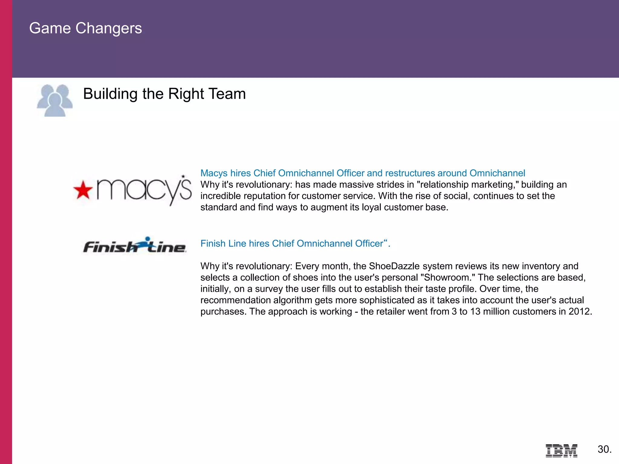 Game Changers
30.
Building the Right Team
Macys hires Chief Omnichannel Officer and restructures around Omnichannel
Why it's revolutionary: has made massive strides in "relationship marketing," building an
incredible reputation for customer service. With the rise of social, continues to set the
standard and find ways to augment its loyal customer base.
Finish Line hires Chief Omnichannel Officer“.
Why it's revolutionary: Every month, the ShoeDazzle system reviews its new inventory and
selects a collection of shoes into the user's personal "Showroom." The selections are based,
initially, on a survey the user fills out to establish their taste profile. Over time, the
recommendation algorithm gets more sophisticated as it takes into account the user's actual
purchases. The approach is working - the retailer went from 3 to 13 million customers in 2012.
 