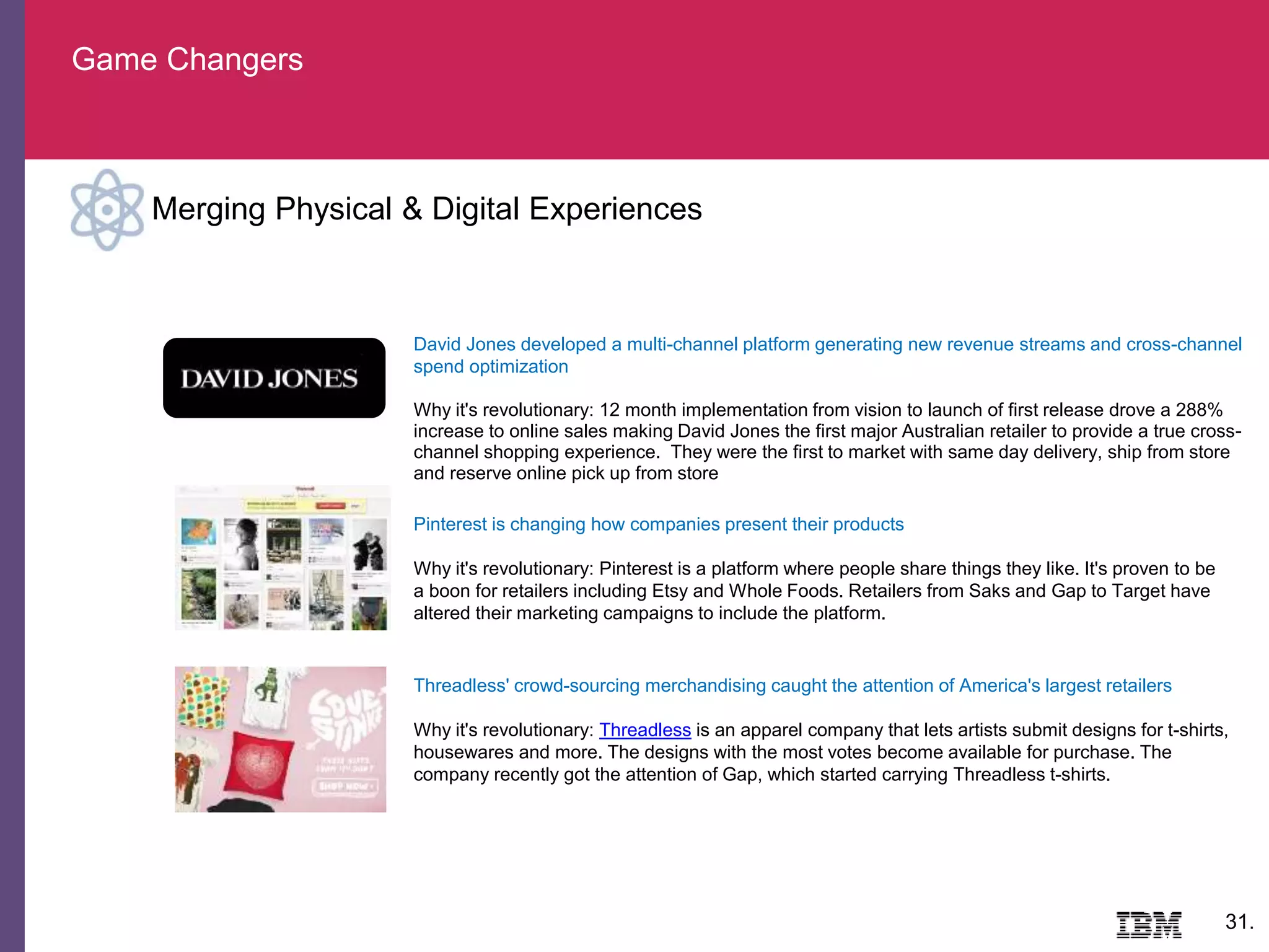 Game Changers
31.
Merging Physical & Digital Experiences
Threadless' crowd-sourcing merchandising caught the attention of America's largest retailers
Why it's revolutionary: Threadless is an apparel company that lets artists submit designs for t-shirts,
housewares and more. The designs with the most votes become available for purchase. The
company recently got the attention of Gap, which started carrying Threadless t-shirts.
Pinterest is changing how companies present their products
Why it's revolutionary: Pinterest is a platform where people share things they like. It's proven to be
a boon for retailers including Etsy and Whole Foods. Retailers from Saks and Gap to Target have
altered their marketing campaigns to include the platform.
David Jones developed a multi-channel platform generating new revenue streams and cross-channel
spend optimization
Why it's revolutionary: 12 month implementation from vision to launch of first release drove a 288%
increase to online sales making David Jones the first major Australian retailer to provide a true cross-
channel shopping experience. They were the first to market with same day delivery, ship from store
and reserve online pick up from store
 