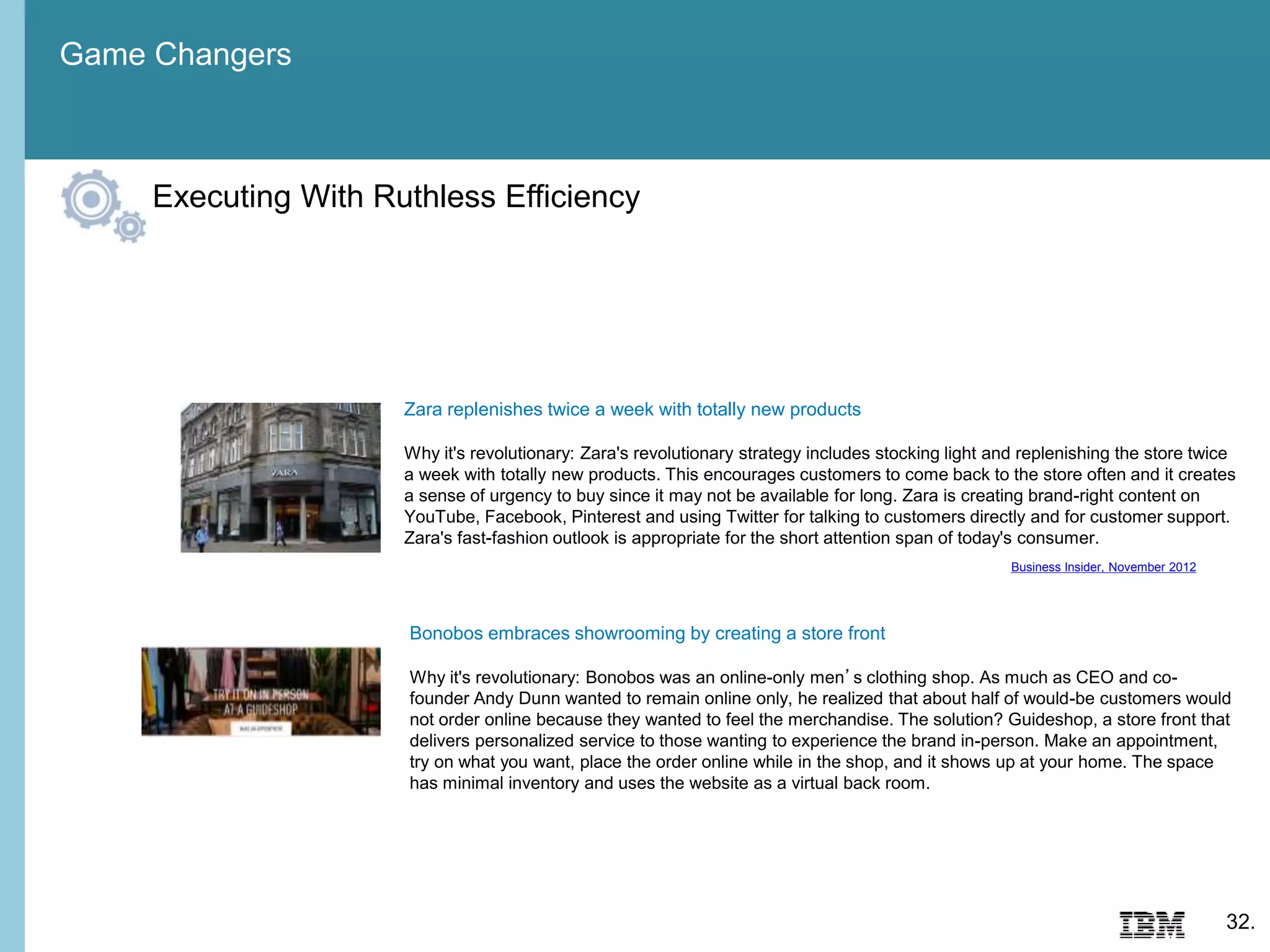 Game Changers
32.
Executing With Ruthless Efficiency
Bonobos embraces showrooming by creating a store front
Why it's revolutionary: Bonobos was an online-only men’s clothing shop. As much as CEO and co-
founder Andy Dunn wanted to remain online only, he realized that about half of would-be customers would
not order online because they wanted to feel the merchandise. The solution? Guideshop, a store front that
delivers personalized service to those wanting to experience the brand in-person. Make an appointment,
try on what you want, place the order online while in the shop, and it shows up at your home. The space
has minimal inventory and uses the website as a virtual back room.
Zara replenishes twice a week with totally new products
Why it's revolutionary: Zara's revolutionary strategy includes stocking light and replenishing the store twice
a week with totally new products. This encourages customers to come back to the store often and it creates
a sense of urgency to buy since it may not be available for long. Zara is creating brand-right content on
YouTube, Facebook, Pinterest and using Twitter for talking to customers directly and for customer support.
Zara's fast-fashion outlook is appropriate for the short attention span of today's consumer.
Business Insider, November 2012
 