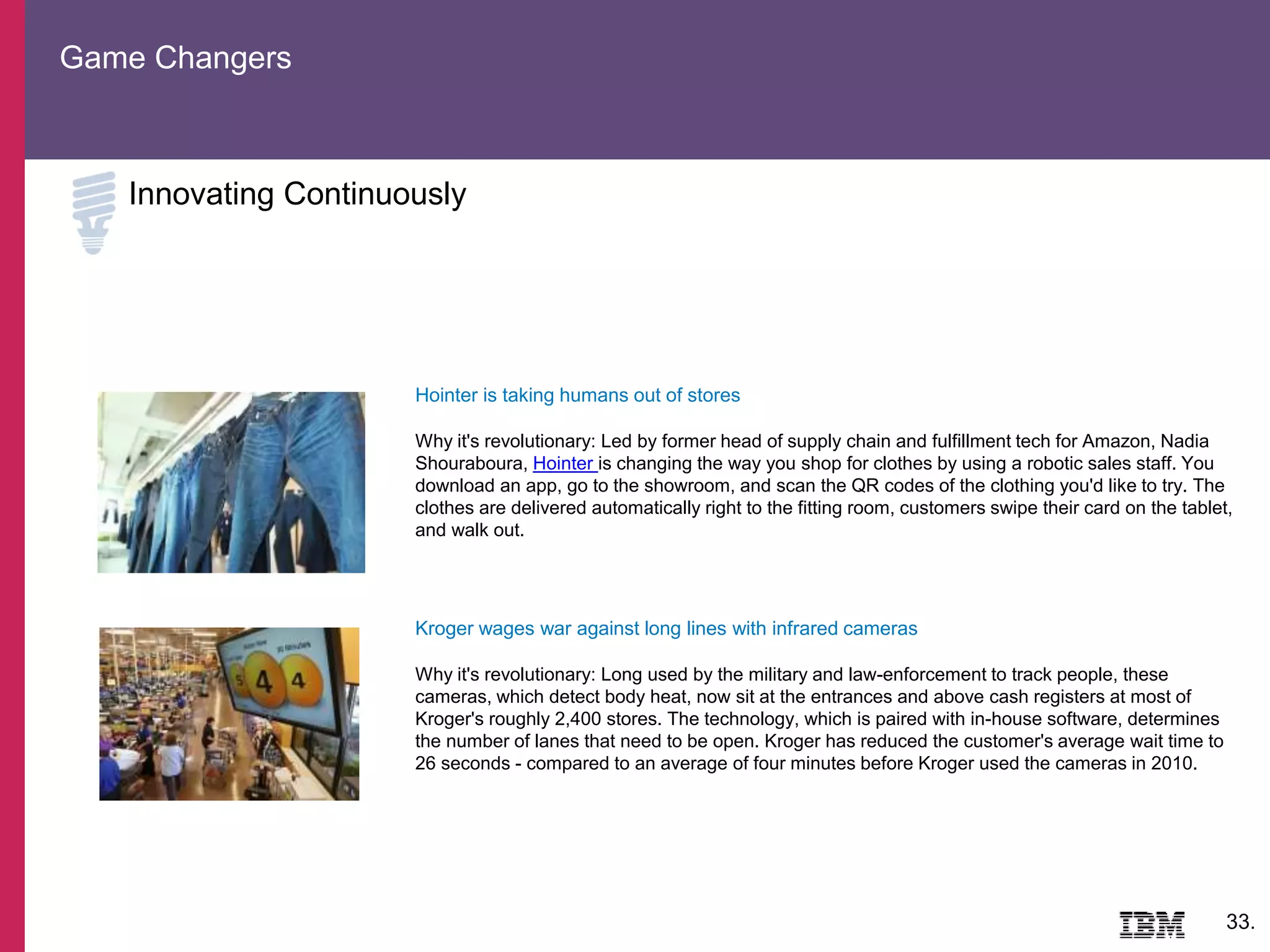 Game Changers
33.
Innovating Continuously
Hointer is taking humans out of stores
Why it's revolutionary: Led by former head of supply chain and fulfillment tech for Amazon, Nadia
Shouraboura, Hointer is changing the way you shop for clothes by using a robotic sales staff. You
download an app, go to the showroom, and scan the QR codes of the clothing you'd like to try. The
clothes are delivered automatically right to the fitting room, customers swipe their card on the tablet,
and walk out.
Kroger wages war against long lines with infrared cameras
Why it's revolutionary: Long used by the military and law-enforcement to track people, these
cameras, which detect body heat, now sit at the entrances and above cash registers at most of
Kroger's roughly 2,400 stores. The technology, which is paired with in-house software, determines
the number of lanes that need to be open. Kroger has reduced the customer's average wait time to
26 seconds - compared to an average of four minutes before Kroger used the cameras in 2010.
 