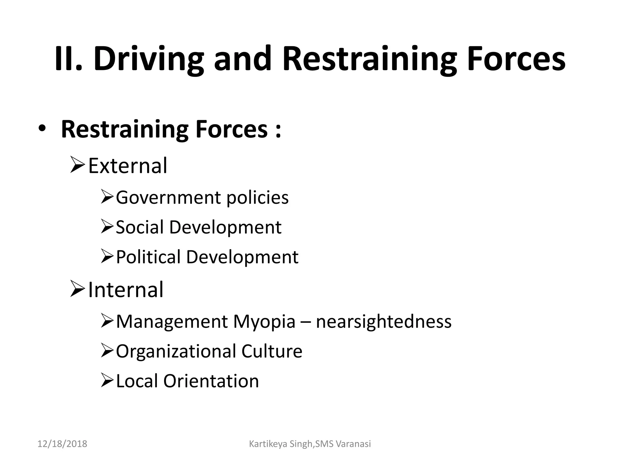II. Driving and Restraining Forces
• Restraining Forces :
External
Government policies
Social Development
Political Development
Internal
Management Myopia – nearsightedness
Organizational Culture
Local Orientation
12/18/2018 Kartikeya Singh,SMS Varanasi
 