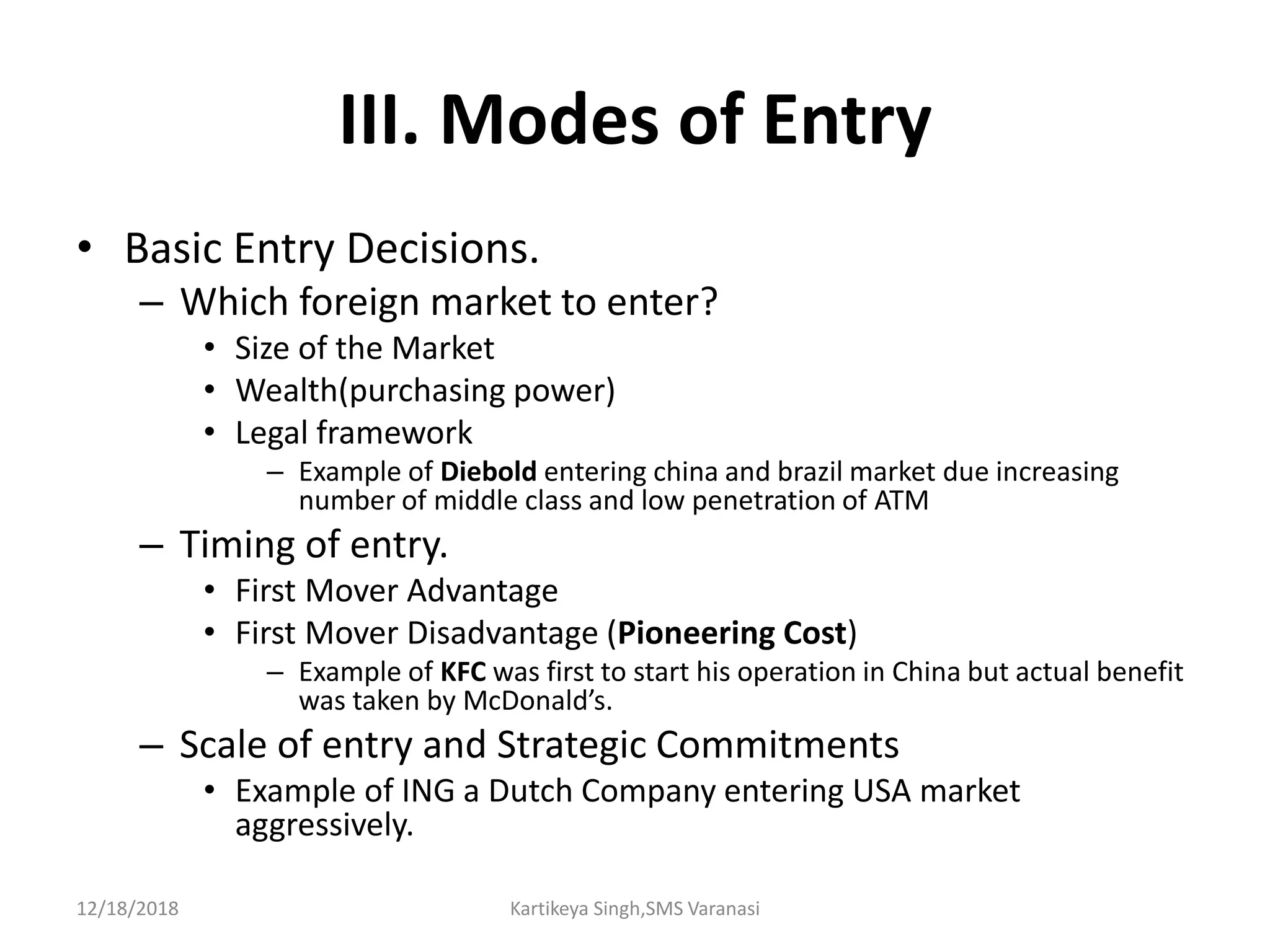 III. Modes of Entry
• Basic Entry Decisions.
– Which foreign market to enter?
• Size of the Market
• Wealth(purchasing power)
• Legal framework
– Example of Diebold entering china and brazil market due increasing
number of middle class and low penetration of ATM
– Timing of entry.
• First Mover Advantage
• First Mover Disadvantage (Pioneering Cost)
– Example of KFC was first to start his operation in China but actual benefit
was taken by McDonald’s.
– Scale of entry and Strategic Commitments
• Example of ING a Dutch Company entering USA market
aggressively.
12/18/2018 Kartikeya Singh,SMS Varanasi
 