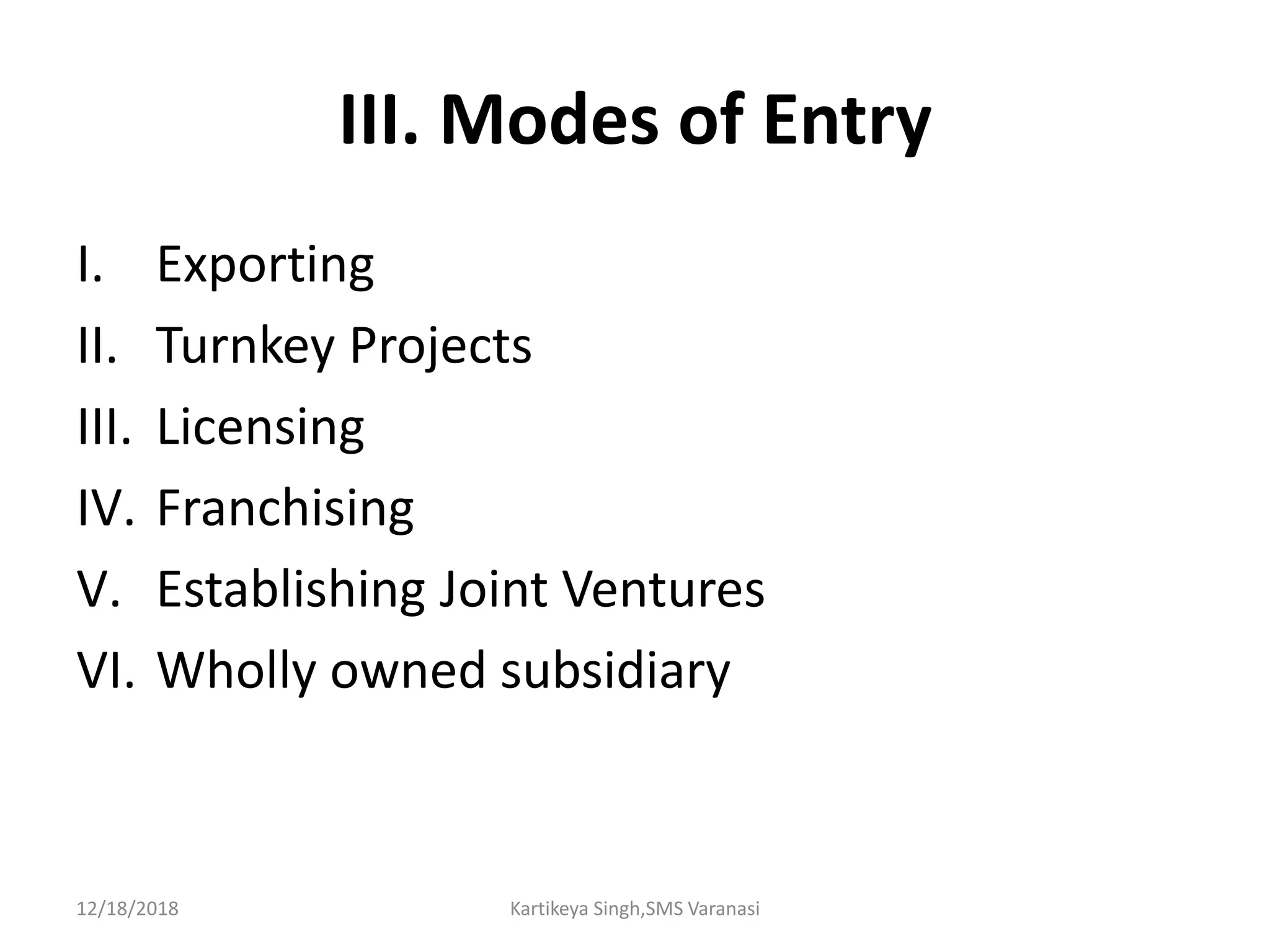III. Modes of Entry
I. Exporting
II. Turnkey Projects
III. Licensing
IV. Franchising
V. Establishing Joint Ventures
VI. Wholly owned subsidiary
12/18/2018 Kartikeya Singh,SMS Varanasi
 