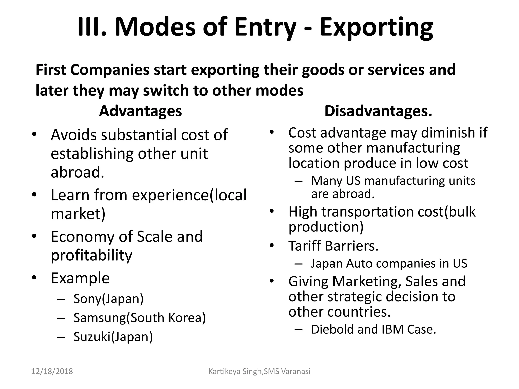 III. Modes of Entry - Exporting
Advantages
• Avoids substantial cost of
establishing other unit
abroad.
• Learn from experience(local
market)
• Economy of Scale and
profitability
• Example
– Sony(Japan)
– Samsung(South Korea)
– Suzuki(Japan)
Disadvantages.
• Cost advantage may diminish if
some other manufacturing
location produce in low cost
– Many US manufacturing units
are abroad.
• High transportation cost(bulk
production)
• Tariff Barriers.
– Japan Auto companies in US
• Giving Marketing, Sales and
other strategic decision to
other countries.
– Diebold and IBM Case.
First Companies start exporting their goods or services and
later they may switch to other modes
12/18/2018 Kartikeya Singh,SMS Varanasi
 