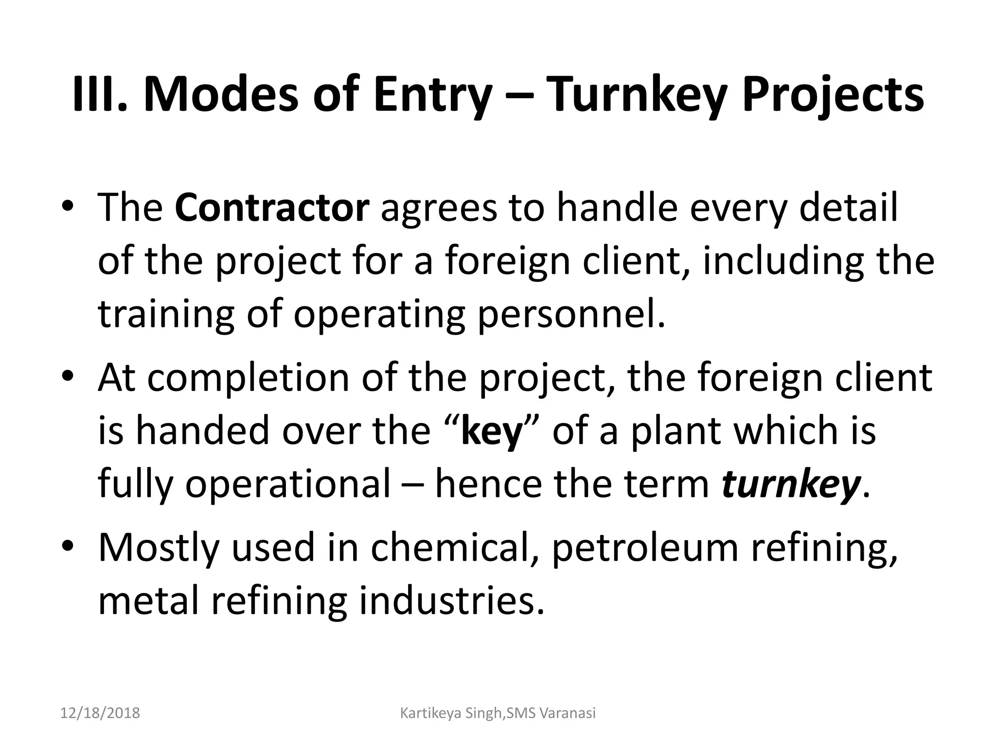 III. Modes of Entry – Turnkey Projects
• The Contractor agrees to handle every detail
of the project for a foreign client, including the
training of operating personnel.
• At completion of the project, the foreign client
is handed over the “key” of a plant which is
fully operational – hence the term turnkey.
• Mostly used in chemical, petroleum refining,
metal refining industries.
12/18/2018 Kartikeya Singh,SMS Varanasi
 