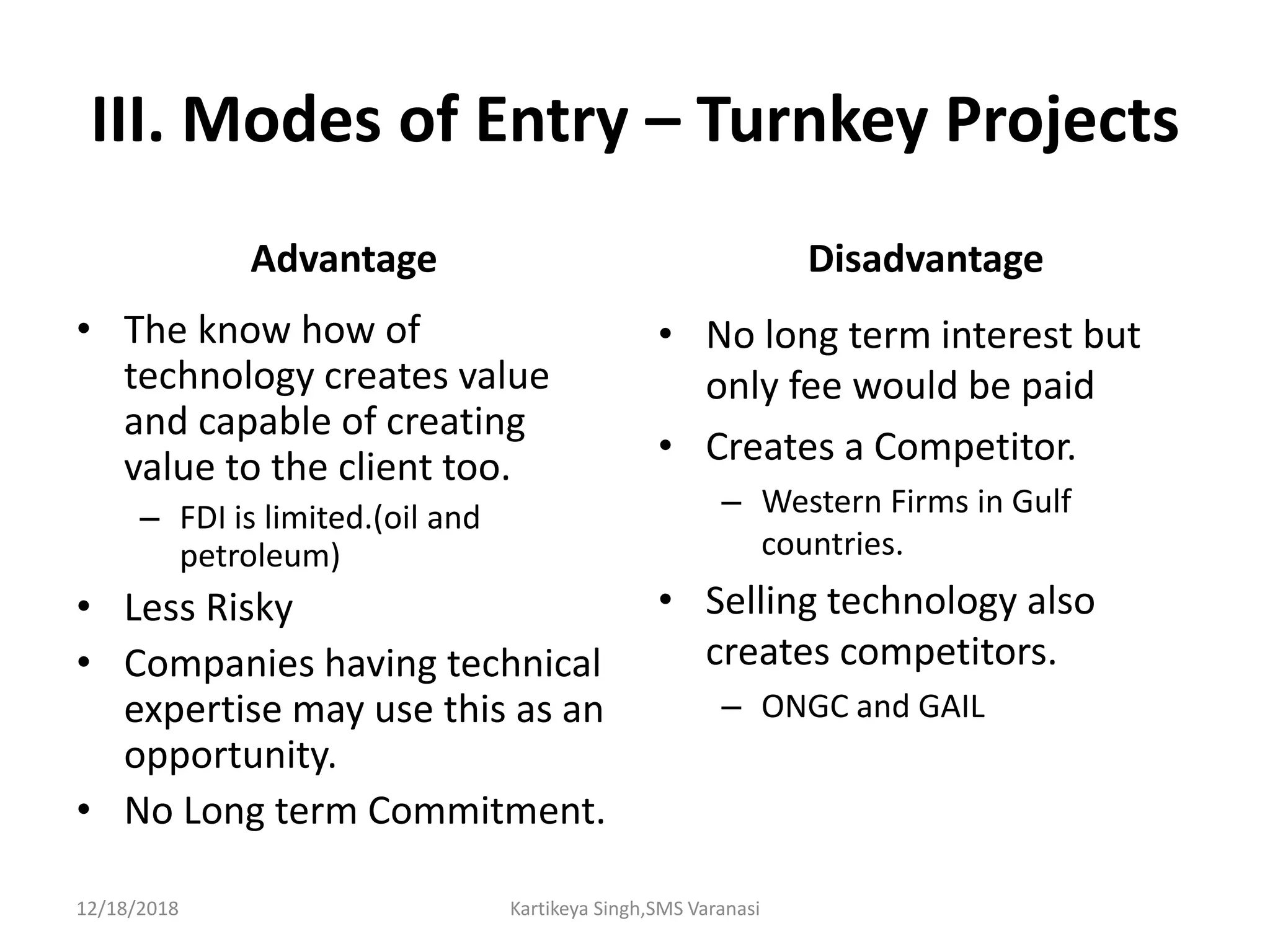III. Modes of Entry – Turnkey Projects
Advantage
• The know how of
technology creates value
and capable of creating
value to the client too.
– FDI is limited.(oil and
petroleum)
• Less Risky
• Companies having technical
expertise may use this as an
opportunity.
• No Long term Commitment.
Disadvantage
• No long term interest but
only fee would be paid
• Creates a Competitor.
– Western Firms in Gulf
countries.
• Selling technology also
creates competitors.
– ONGC and GAIL
12/18/2018 Kartikeya Singh,SMS Varanasi
 
